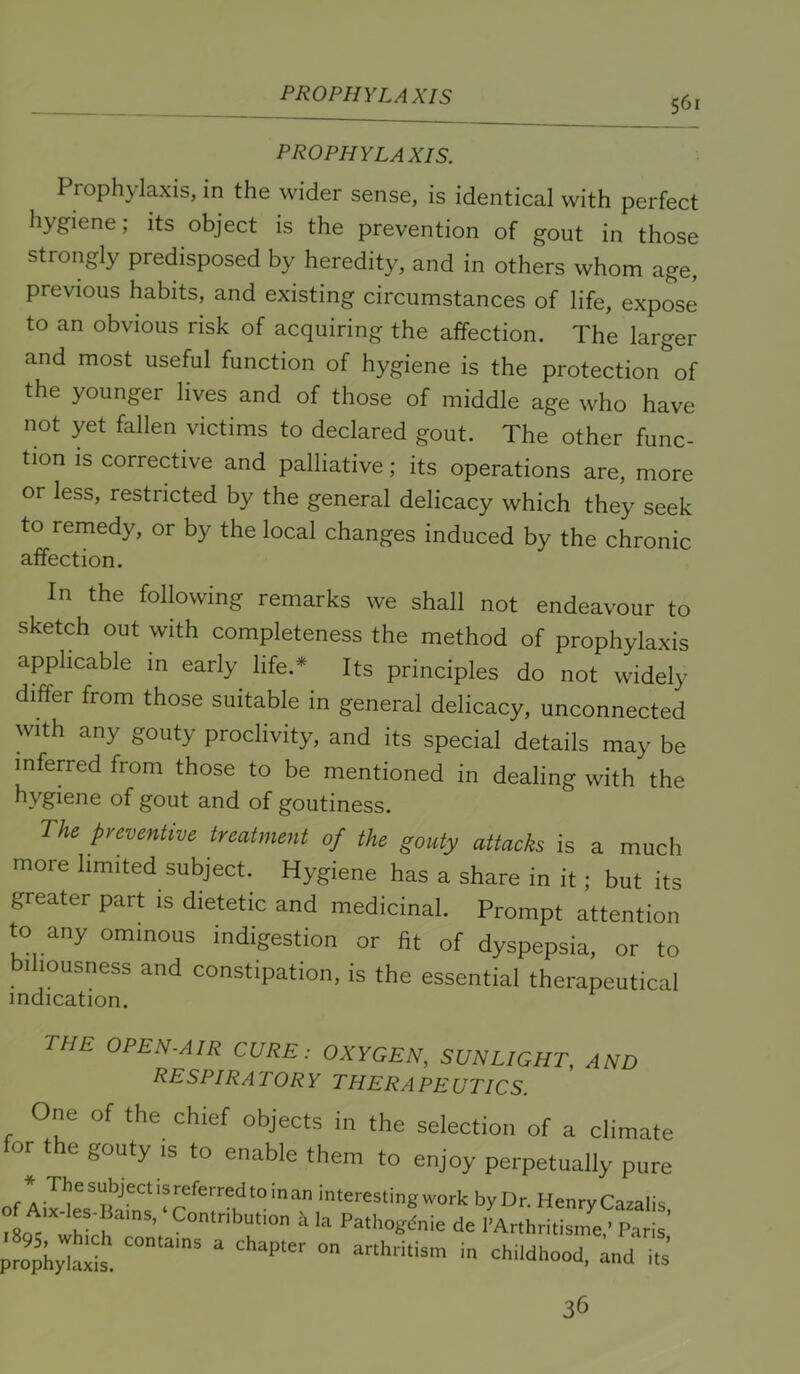 PROPHYLAXIS prophylaxis. Prophylaxis, in the wider sense, is identical with perfect hygiene; its object is the prevention of gout in those strongly predisposed by heredity, and in others whom age, previous habits, and existing circumstances of life, expose to an obvious risk of acquiring the affection. The larger and most useful function of hygiene is the protection of the younger lives and of those of middle age who have not yet fallen victims to declared gout. The other func- tion is corrective and palliative; its operations are, more or less, restricted by the general delicacy which they seek to remedy, or by the local changes induced by the chronic affection. In the following remarks we shall not endeavour to sketch out with completeness the method of prophylaxis applicable in early life.* Its principles do not widely differ from those suitable in general delicacy, unconnected with any gouty proclivity, and its special details may be inferred from those to be mentioned in dealing with the hygiene of gout and of goutiness. The preventive treatment of the gouty attacks is a much more limited subject. Hygiene has a share in it; but its greater part is dietetic and medicinal. Prompt attention to any ominous indigestion or fit of dyspepsia, or to biliousness and constipation, is the essential therapeutical indication. the open-air CURE: OXYGEN, SUNLIGHT, AND respiratory therapeutics. One of the chief objects in the selection of a climate or the gouty IS to enable them to enjoy perpetually pure * Thesubjectisreferredtoinan interesting work by Dr. Henry Cazalis °8Q^”‘w?rh ^ Pathogdnie de I'Arthritisme,’ Paris’ 36