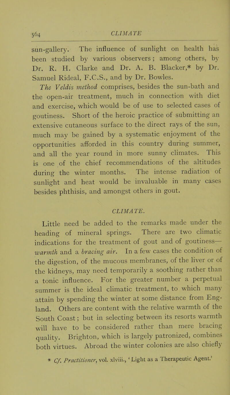 sun-gallery. The influence of sunlight on health has been studied by various observers; among others, by Dr. R. H. Clarke and Dr. A. B. Blacker,* by Dr. Samuel Rideal, F.C.S., and by Dr. Bowles. The Veldis method comprises, besides the sun-bath and the open-air treatment, much in connection with diet and exercise, which would be of use to selected cases of goutiness. Short of the heroic practice of submitting an extensive cutaneous surface to the direct rays of the sun, much may be gained by a systematic enjoyment of the opportunities afforded in this country during summer, and all the year round in more sunny climates. This is one of the chief recommendations of the altitudes during the winter months. The intense radiation of sunlight and heat would be invaluable in many cases besides phthisis, and amongst others in gout. CUM A TE. Little need be added to the remarks made under the heading of mineral springs. There are two climatic indications for the treatment of gout and of goutiness— warmth and a bracing air. In a few cases the condition of the digestion, of the mucous membranes, of the liver or of the kidneys, may need temporarily a soothing rather than a tonic influence. For the greater number a perpetual summer is the ideal climatic treatment, to which many attain by spending the winter at some distance from Eng- land. Others are content with the relative warmth of the South Coast; but in selecting between its resorts warmth will have to be considered rather than mere bracing quality. Brighton, which is largely patronized, combines both virtues. Abroad the winter colonies are also chiefly * Cf. Practitiofier, vol. xlviii., ‘ Light as a Therapeutic Agent.’