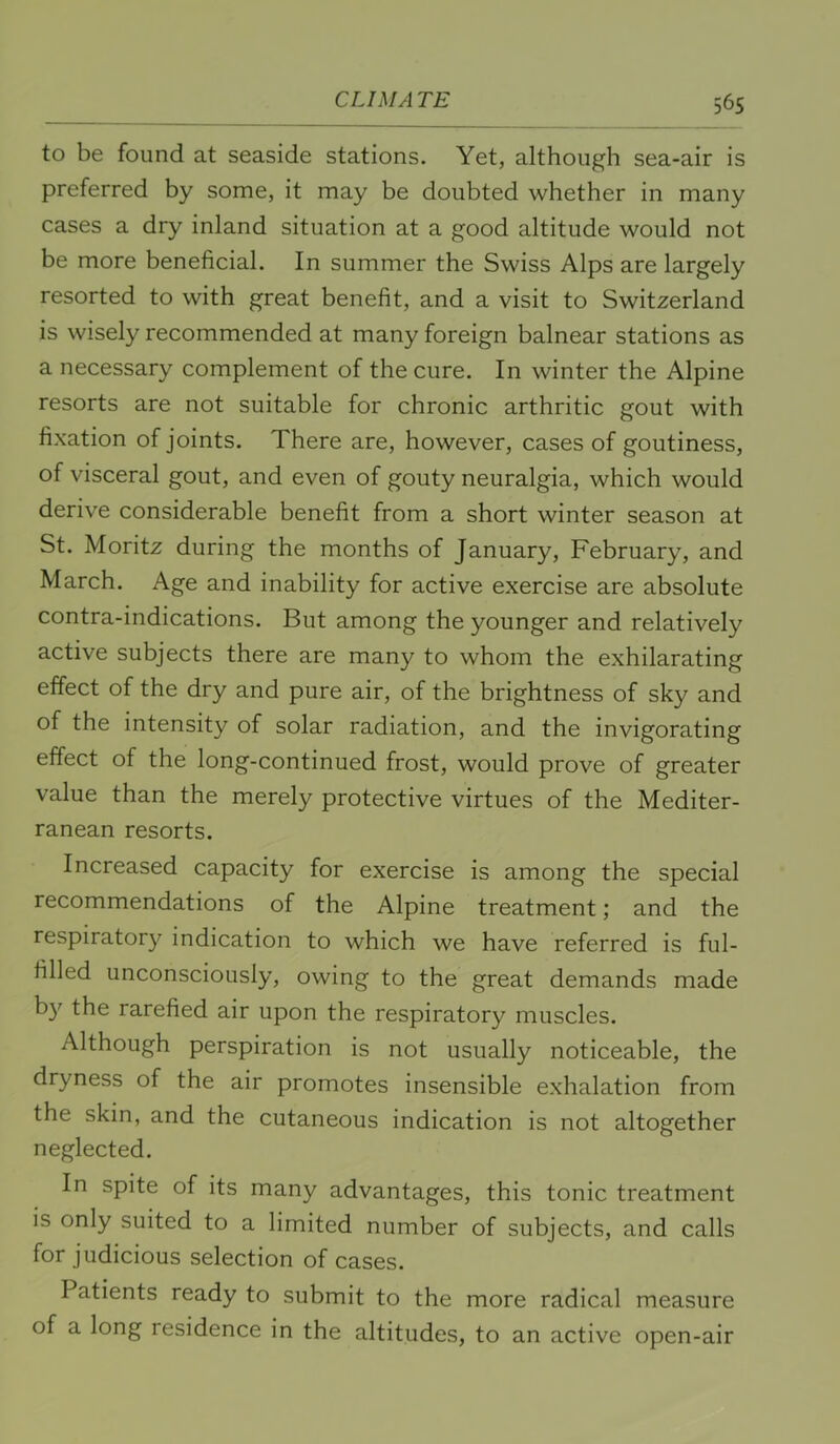 56s to be found at seaside stations. Yet, although sea-air is preferred by some, it may be doubted whether in many cases a dry inland situation at a good altitude would not be more beneficial. In summer the Swiss Alps are largely resorted to with great benefit, and a visit to Switzerland is wisely recommended at many foreign balnear stations as a necessary complement of the cure. In winter the Alpine resorts are not suitable for chronic arthritic gout with fixation of joints. There are, however, cases of goutiness, of visceral gout, and even of gouty neuralgia, which would derive considerable benefit from a short winter season at St. Moritz during the months of January, February, and March. Age and inability for active exercise are absolute contra-indications. But among the younger and relatively active subjects there are many to whom the exhilarating effect of the dry and pure air, of the brightness of sky and of the intensity of solar radiation, and the invigorating effect of the long-continued frost, would prove of greater value than the merely protective virtues of the Mediter- ranean resorts. Increased capacity for exercise is among the special recommendations of the Alpine treatment; and the respiratory indication to which we have referred is ful- filled unconsciously, owing to the great demands made b}' the rarefied air upon the respiratory muscles. Although perspiration is not usually noticeable, the dryness of the air promotes insensible exhalation from the skin, and the cutaneous indication is not altogether neglected. In spite of its many advantages, this tonic treatment is only suited to a limited number of subjects, and calls for judicious selection of cases. Patients ready to submit to the more radical measure of a long residence in the altitudes, to an active open-air