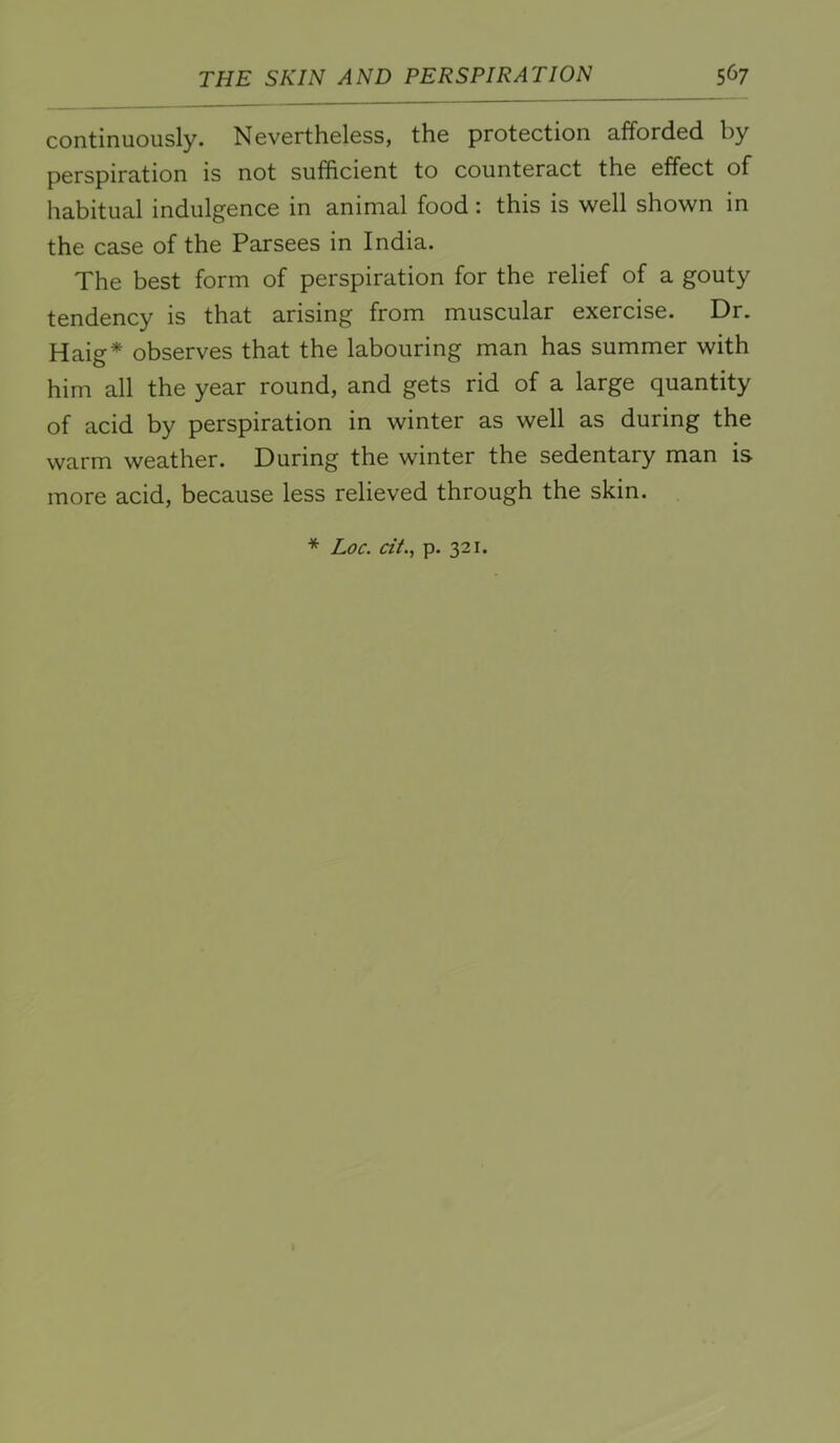 continuously. Nevertheless, the protection afforded by perspiration is not sufficient to counteract the effect of habitual indulgence in animal food: this is well shown in the case of the Parsees in India. The best form of perspiration for the relief of a gouty tendency is that arising from muscular exercise. Dr. Haig* observes that the labouring man has summer with him all the year round, and gets rid of a large quantity of acid by perspiration in winter as well as during the warm weather. During the winter the sedentary man is more acid, because less relieved through the skin.