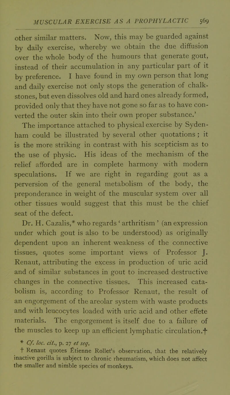 Other similar matters. Now, this may be guarded against by daily exercise, whereby we obtain the due diffusion over the whole body of the humours that generate gout, instead of their accumulation in any particular part of it by preference. I have found in my own person that long and daily exercise not only stops the generation of chalk- stones, but even dissolves old and hard ones already formed, provided only that they have not gone so far as to have con- verted the outer skin into their own proper substance.’ The importance attached to physical exercise by Syden- ham could be illustrated by several other quotations ; it is the more striking in contrast with his scepticism as to the use of physic. His ideas of the mechanism of the relief afforded are in complete harmony with modern speculations. If we are right in regarding gout as a perversion of the general metabolism of the body, the preponderance in weight of the muscular system over all other tissues would suggest that this must be the chief seat of the defect. Dr. H. Cazalis,* who regards ‘ arthritism ’ (an expression under which gout is also to be understood) as originally dependent upon an inherent weakness of the connective tissues, quotes some important views of Professor J. Renaut, attributing the excess in production of uric acid and of similar substances in gout to increased destructive changes in the connective tissues. This increased cata- bolism is, according to Professor Renaut, the result of an engorgement of the areolar system with waste products and with leucocytes loaded with uric acid and other effete materials. The engorgement is itself due to a failure of the muscles to keep up an efficient lymphatic circulation.*!* * Cf. loc. cit., p. 27 et seq. t Renaut quotes fitienne Rollet’s observation, that the relatively inactive gorilla is subject to chronic rheumatism, which does not affect the smaller and nimble species of monkeys.