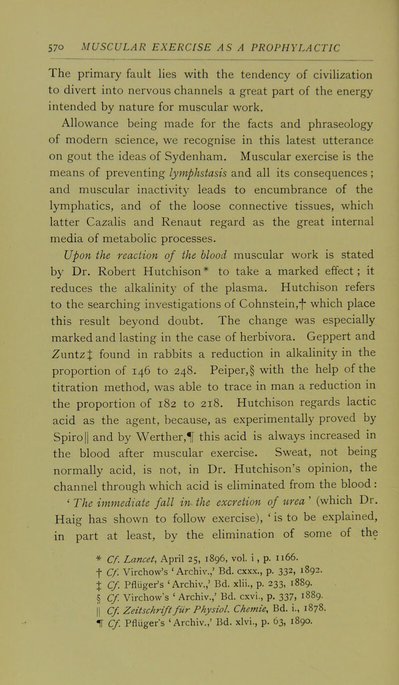 The primary fault lies with the tendency of civilization to divert into nervous channels a great part of the energy intended by nature for muscular work. Allowance being made for the facts and phraseology of modern science, we recognise in this latest utterance on gout the ideas of Sydenham. Muscular exercise is the means of preventing lymphstasis and all its consequences ; and muscular inactivity leads to encumbrance of the lymphatics, and of the loose connective tissues, which latter Cazalis and Renaut regard as the great internal media of metabolic processes. Upon the reaction of the blood muscular work is stated by Dr. Robert Hutchison* to take a marked effect; it reduces the alkalinity of the plasma. Hutchison refers to the searching investigations of Cohnstein,*!* which place this result beyond doubt. The change was especially marked and lasting in the case of herbivora. Geppert and ZuntzJ found in rabbits a reduction in alkalinity in the proportion of 146 to 248. Peiper,§ with the help of the titration method, was able to trace in man a reduction in the proportion of 182 to 218. Hutchison regards lactic acid as the agent, because, as experimentally proved by Spiro II and by Werther,^ this acid is always increased in the blood after muscular exercise. Sweat, not being normally acid, is not, in Dr. Hutchison’s opinion, the channel through which acid is eliminated from the blood: ‘ The immediate fall in the excretion of urea ’ (which Dr. Haig has shown to follow exercise), ‘ is to be explained, in part at least, by the elimination of some of the * Cf. Lancet, April 25, 1896, vol. i, p. 1166. f Cf. Virchow’s ‘ Archiv.,’ Bd. cxxx., p. 332, 1892. 4 Cf. Pfliiger’s ‘Archiv.,’ Bd. xlii., p. 233, 1889. § Cf. Virchow’s ‘ Archiv.,’ Bd. cxvi., p. 337, 1889. II Cf. Zeitschrift fiir Physiol. Chemie, Bd. i., 1878. 1 Cf. Pfluger's ‘Archiv.,’ Bd. xlvi., p. 63, 1890.