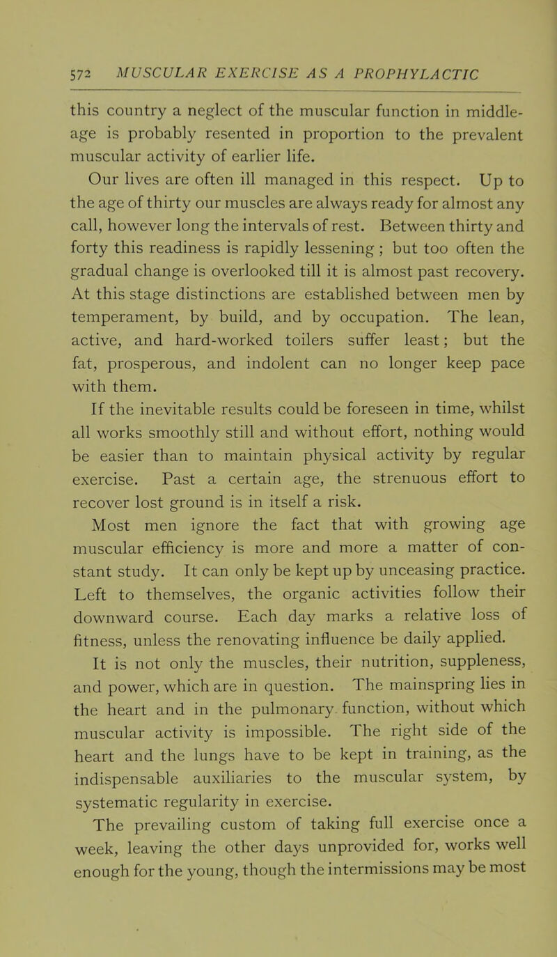 this country a neglect of the muscular function in middle- age is probably resented in proportion to the prevalent muscular activity of earlier life. Our lives are often ill managed in this respect. Up to the age of thirty our muscles are always ready for almost any call, however long the intervals of rest. Between thirty and forty this readiness is rapidly lessening ; but too often the gradual change is overlooked till it is almost past recovery. At this stage distinctions are established between men by temperament, by build, and by occupation. The lean, active, and hard-worked toilers suffer least; but the fat, prosperous, and indolent can no longer keep pace with them. If the inevitable results could be foreseen in time, whilst all works smoothly still and without effort, nothing would be easier than to maintain physical activity by regular exercise. Past a certain age, the strenuous effort to recover lost ground is in itself a risk. Most men ignore the fact that with growing age muscular efficiency is more and more a matter of con- stant study. It can only be kept up by unceasing practice. Left to themselves, the organic activities follow their downward course. Each day marks a relative loss of fitness, unless the renovating influence be daily applied. It is not only the muscles, their nutrition, suppleness, and power, which are in question. The mainspring lies in the heart and in the pulmonary, function, without which muscular activity is impossible. The right side of the heart and the lungs have to be kept in training, as the indispensable auxiliaries to the muscular s}^stem, by systematic regularity in exercise. The prevailing custom of taking full exercise once a week, leaving the other days unprovided for, works well enough for the young, though the intermissions may be most