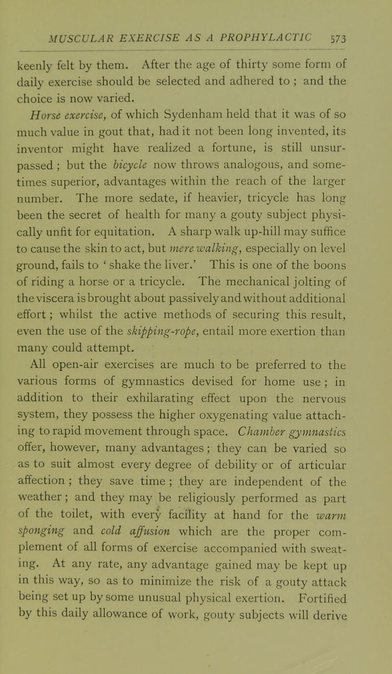 keenly felt by them. After the age of thirty some form of daily exercise should be selected and adhered to ; and the choice is now varied. Horse exercise, of which Sydenham held that it was of so much value in gout that, had it not been long invented, its inventor might have realized a fortune, is still unsur- passed ; but the bicycle now throws analogous, and some- times superior, advantages within the reach of the larger number. The more sedate, if heavier, tricycle has long been the secret of health for many a gouty subject physi- cally unfit for equitation. A sharp walk up-hill may suffice to cause the skin to act, but mere walking, especially on level ground, fails to ‘ shake the liver.’ This is one of the boons of riding a horse or a tricycle. The mechanical jolting of the viscera is brought about passively and without additional effort; whilst the active methods of securing this result, even the use of the skipping-rope, entail more exertion than many could attempt. All open-air exercises are much to be preferred to the various forms of gymnastics devised for home use ; in addition to their exhilarating effect upon the nervous system, they possess the higher oxygenating value attach- ing to rapid movement through space. Chamber gymnastics offer, however, many advantages; they can be varied so as to suit almost every degree of debility or of articular affection ; they save time ; they are independent of the weather; and they may be religiously performed as part of the toilet, with every facility at hand for the warm spojiging and cold affusion which are the proper com- plement of all forms of exercise accompanied with sweat- ing. At any rate, any advantage gained may be kept up in this way, so as to minimize the risk of a gouty attack being set up by some unusual physical exertion. Fortified by this daily allowance of work, gouty subjects will derive