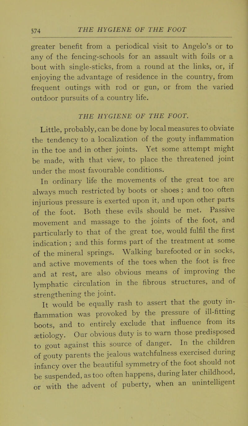 THE HYGIENE OF THE FOOT greater benefit from a periodical visit to Angelo’s or to any of the fencing-schools for an assault with foils or a bout with single-sticks, from a round at the links, or, if enjoying the advantage of residence in the country, from frequent outings with rod or gun, or from the varied outdoor pursuits of a country life. THE HYGIENE OF THE FOOT. Little, probably, can be done by local measures to obviate the tendency to a localization of the gouty inflammation in the toe and in other joints. Yet some attempt might be made, with that view, to place the threatened joint under the most favourable conditions. In ordinary life the movements of the great toe are always much restricted by boots or shoes ; and too often injurious pressure is exerted upon it, and upon other parts of the foot. Both these evils should be met. Passive movement and massage to the joints of the foot, and particularly to that of the great toe, would fulfil the first indication ; and this forms part of the treatment at some of the mineral springs. Walking barefooted or in socks, and active movements of the toes when the foot is free and at rest, are also obvious means of improving the lymphatic circulation in the fibrous structures, and of strengthening the joint. It would be equally rash to assert that the gouty in- flammation was provoked by the pressure of ill-fitting boots, and to entirely exclude that influence from its etiology. Our obvious duty is to warn those predisposed to gout against this source of danger. In the children of gouty parents the jealous watchfulness exercised during infancy over the beautiful symmetry of the foot should not be suspended, as too often happens, during later childhood, or with the advent of puberty, when an unintelligent