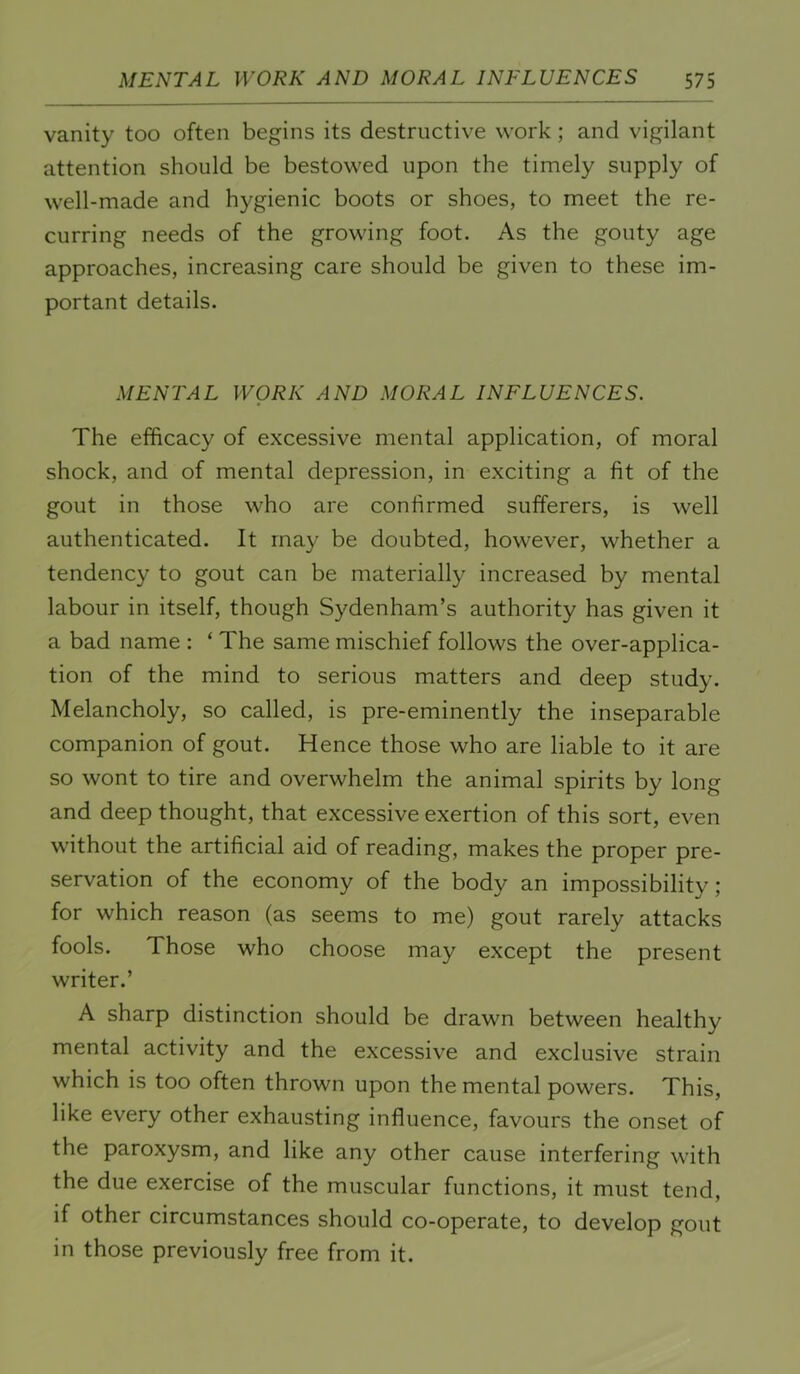 vanity too often begins its destructive work ; and vigilant attention should be bestowed upon the timely supply of well-made and hygienic boots or shoes, to meet the re- curring needs of the growing foot. As the gouty age approaches, increasing care should be given to these im- portant details. MENTAL WORK AND MORAL INFLUENCES. The efficacy of excessive mental application, of moral shock, and of mental depression, in exciting a fit of the gout in those who are confirmed sufferers, is well authenticated. It may be doubted, however, whether a tendency to gout can be materially increased by mental labour in itself, though Sydenham’s authority has given it a bad name ; ‘ The same mischief follows the over-applica- tion of the mind to serious matters and deep study. Melancholy, so called, is pre-eminently the inseparable companion of gout. Hence those who are liable to it are so wont to tire and overwhelm the animal spirits by long and deep thought, that excessive exertion of this sort, even without the artificial aid of reading, makes the proper pre- servation of the economy of the body an impossibility; for which reason (as seems to me) gout rarely attacks fools. Those who choose may except the present writer.’ A sharp distinction should be drawn between healthy mental activity and the excessive and exclusive strain which is too often thrown upon the mental powers. This, like every other exhausting influence, favours the onset of the paroxysm, and like any other cause interfering with the due exercise of the muscular functions, it must tend, if other circumstances should co-operate, to develop gout in those previously free from it.