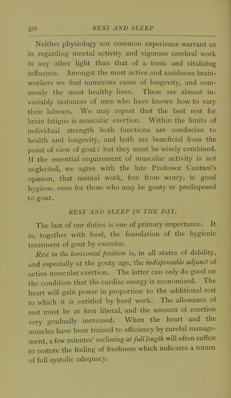 Neither physiolog}^ nor common experience warrant us in regarding mental activity and vigorous cerebral work in any other light than that of a tonic and vitalizing influence. Amongst the most active and assiduous brain- workers we find numerous cases of longevity, and com- monly the most healthy lives. These are almost in- variably instances of men who have known how to vary their labours. We may repeat that the best rest for brain fatigue is muscular exertion. Within the limits of individual strength both functions are conducive to health and longevity, and both are beneficial from the point of view of gout: but they must be wisely combined. If the essential requirement of muscular activity is not neglected, we agree with the late Professor Cantani’s opinion, that mental work, free from worry, is good hygiene, even for those who may be gouty or predisposed to gout. REST AND SLEEP IN THE DAY. The last of our duties is one of primary importance. It is, together with food, the foundation of the hygienic treatment of gout by exercise. Rest in the horizontal position is, in all states of debility, and especially at the gouty age, the indispensable adjunct of active muscular exertion. The latter can only do good on the condition that the cardiac energy is economized. The heart will gain power in proportion to the additional rest to which it is entitled by hard work. The allowance of rest must be at first liberal, and the amount of exertion very gradually increased. When the heart and the muscles have been trained to efficiency by careful manage- ment, a few minutes’ reclining at fidl length will often suffice to restore the feeling of freshness which indicates a return of full systolic adequacy.