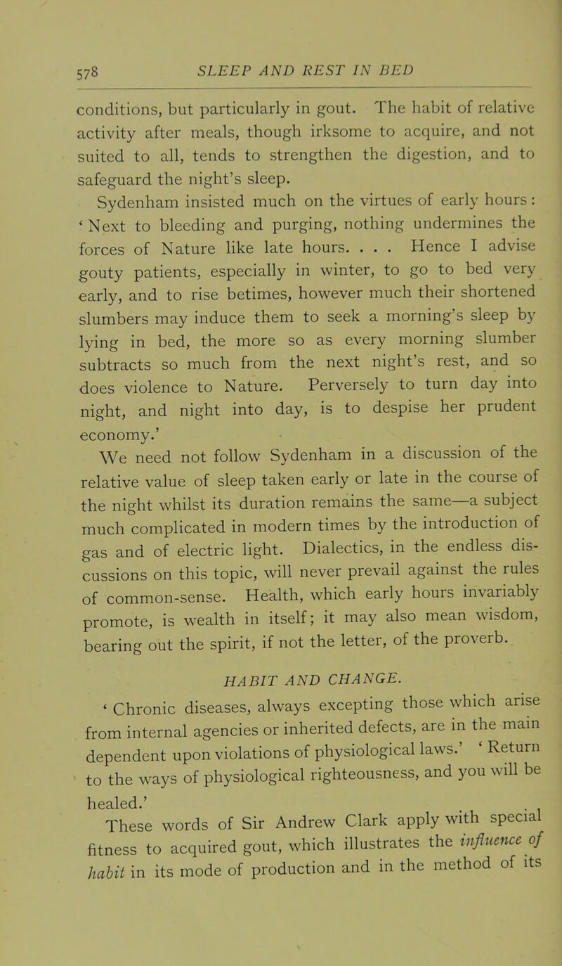 conditions, but particularly in gout. The habit of relative activity after meals, though irksome to acquire, and not suited to all, tends to strengthen the digestion, and to safeguard the night’s sleep. Sydenham insisted much on the virtues of early hours: ‘Next to bleeding and purging, nothing undermines the forces of Nature like late hours. . . . Hence I advise gouty patients, especially in winter, to go to bed very early, and to rise betimes, however much their shortened slumbers may induce them to seek a morning’s sleep b}'^ lying in bed, the more so as every morning slumber subtracts so much from the next night’s rest, and so does violence to Nature. Perversely to turn day into night, and night into day, is to despise her prudent economy.’ We need not follow Sydenham in a discussion of the relative value of sleep taken early or late in the course of the night whilst its duration remains the same a subject much complicated in modern times by the introduction of gas and of electric light. Dialectics, in the endless dis- cussions on this topic, will never prevail against the rules of common-sense. Health, which early hours invariably promote, is wealth in itself; it may also mean wisdom, bearing out the spirit, if not the letter, of the proverb. HABIT AND CHANGE. ‘ Chronic diseases, always excepting those which arise from internal agencies or inherited defects, are m the mam dependent upon violations of physiological laws.’ ‘ Return to the ways of physiological righteousness, and you will be healed.’ These words of Sir Andrew Clark apply with specia fitness to acquired gout, which illustrates the influence of habit in its mode of production and m the method of its
