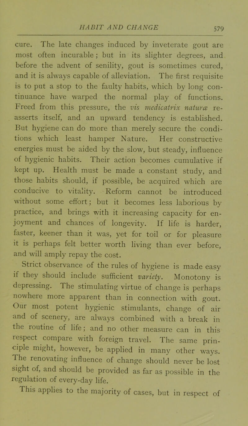 HABIT AND CHANGE cure. The late changes induced by inveterate gout are most often incurable; but in its slighter degrees, and before the advent of senility, gout is sometimes cured, and it is always capable of alleviation. The first requisite is to put a stop to the faulty habits, which by long con- tinuance have warped the normal play of functions. Freed from this pressure, the vis medicatrix naturce re- asserts itself, and an upward tendency is established. But hygiene can do more than merely secure the condi- tions which least hamper Nature. Her constructive energies must be aided by the slow, but steady, influence of hygienic habits. Their action becomes cumulative if kept up. Health must be made a constant study, and those habits should, if possible, be acquired which are conducive to vitality. Reform cannot be introduced without some effort; but it becomes less laborious by practice, and brings with it increasing capacity for en- joyment and chances of longevity. If life is harder, faster, keener than it was, yet for toil or for pleasure it is perhaps felt better worth living than ever before, and will amply repay the cost. Strict observance of the rules of hygiene is made easy if they should include sufficient vcivicty. Monotony is depressing. The stimulating virtue of change is perhaps nowhere more apparent than in connection with gout. Our most potent hygienic stimulants, change of air and of scenery, are always combined with a break in the routine of life; and no other measure can in this respect compare with foreign travel. The same prin- ciple might, however, be applied in many other ways. The renovating influence of change should never be lost sight of, and should be provided as far as possible in the regulation of every-day life. This applies to the majority of cases, but in respect of