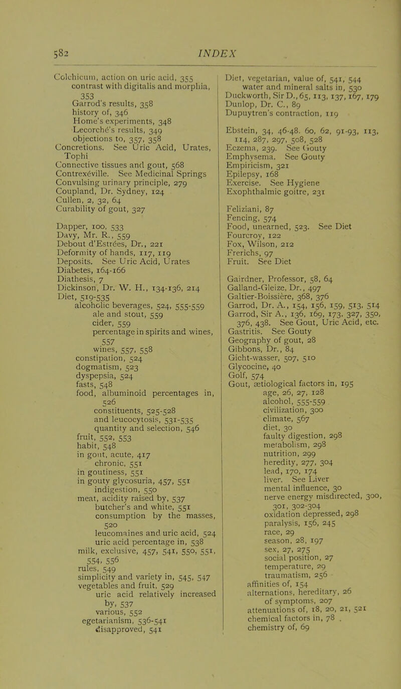 Colchicmn, action on uric acid, 355 contrast with digitalis and morphia, 353 Garrod's results, 358 history of, 346 Home’s experiments, 348 Lecorch^’s results, 349 objections to, 357, 358 Concretions. See Uric Acid, Urates, Tophi Connective tissues and gout, 568 Contrex^ville. See Medicinal Springs Convulsing urinary principle, 279 Coupland, Dr. Sydney, 124 Cullen, 2, 32, 64 Curability of gout, 327 Dapper, 100, Davy, Mr. R., 559 Debout d’Estrdes, Dr., 221 Deformity of hands, 117, 119 Deposits. See Uric Acid, Urates Diabetes, 164-166 Diathesis, 7 Dickinson, Dr. W. H., 134-136, 214 Diet, 519-535 alcoholic beverages, 524, 555-559 ale and stout, 559 cider, 559 percentage in spirits and wines, 557 wines, 557, 558 constipation, 524 dogmatism, 523 dyspepsia, 524 fasts, 548 food, albuminoid percentages in, 526 constituents, 525-528 and leucocytosis, 531-535 quantity and selection, 546 fruit, 552, 553 habit, 548 in gout, acute, 417 chronic, 551 in goutiness, 551 in gouty glycosuria, 457, 551 indigestion, 550 meat, acidity raised by, 537 butcher's and white, 551 consumption by the masses, 520 leucomaines and uric acid, 524 uric acid percentage in, 538 milk, exclusive, 457, 541, 550, 551, 554. 556 rules, 549 simplicity and variety in, 545, 547 vegetables and fruit, 529 uric acid relatively increased by, 537 various, 552 egetarianism, 536-541 disapproved, 541 Diet, vegetarian, value of, 541, 544 water and mineral salts in, 530 Duckworth, Sir D., 65, 113, 137, 179 Dunlop, Dr. C, 89 Dupuytren’s contraction, 119 Ebstein, 34, 46-48. 60, 62, 91-93, 113, 114, 287, 297, 508, 528 Eczema, 239. See (iouty Emphysema. See Gouty Empiricism, 321 Epilepsy, 168 Exercise. See Hygiene Exophthalmic goitre, 231 Feliziani, 87 Fencing, 574 Food, unearned, 523. See Diet Fourcroy, 122 Fox, Wilson, 212 Frerichs, 97 Fruit. See Diet Gairdner, Professor, 58, 64 Galland-Gleize, Dr., 497 Galtier-Boissiere, 368, 376 Garrod, Dr. A., 154, 156, 159, 513, 514 Garrod, Sir A., 136, 169, 173. 327, 350, 376, 438. See Gout, Uric Acid, etc. Gastritis. See Gouty Geography of gout, 28 Gibbons, Dr., 84 Gicht-wasser, 507, 510 Glycocine, 40 Golf, 574 Gout, aetiological factors in, 195 age, 26, 27, 128 alcohol. 555-559 civilization, 300 climate, 567 diet, 30 faulty digestion, 298 metabolism, 298 nutrition, 299 heredity, 277, 304 lead, 170, 174 liver. See Liver mental influence, 30 nerve energy misdirected, 300, 301, 302-304 oxidation depressed, 298 paralysis, 156, 245 race, 29 season. 28. 197 sex, 27, 275 social position, 27 temperature, 29 traumatism, 256 affinities of, 154 alternations, hereditary, 26 of symptoms, 207 attenuations of, 18, 20, 21, 521 chemical factors in, 78 . chemistry of, 69