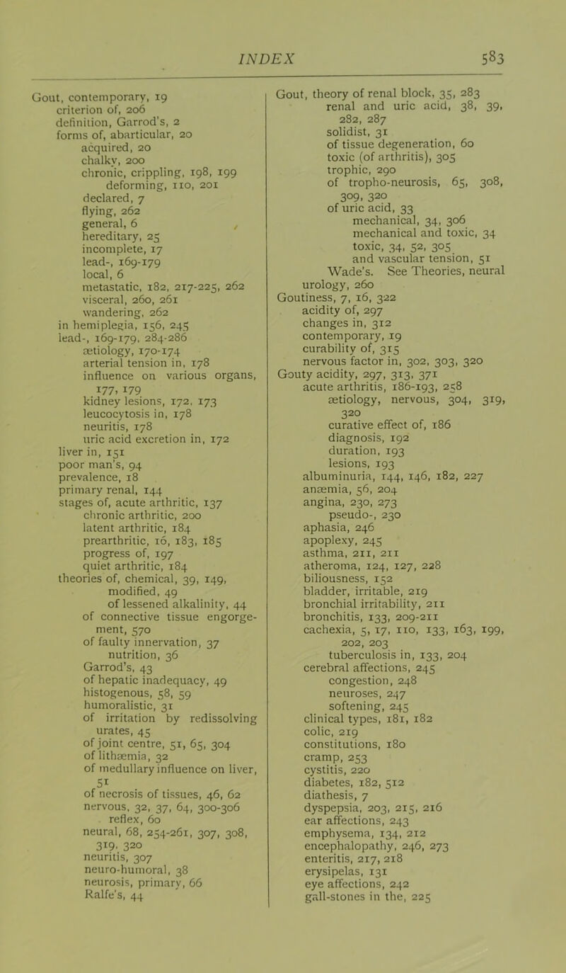Gout, contemporary, 19 criterion of, 206 definition, Garrod’s, 2 forms of, abarticular, 20 acquired, 20 chalky, 200 chronic, crippling, 198, 199 deforming, no, 201 declared, 7 flying, 262 general, 6 , hereditary, 25 incomplete, 17 lead-, 169-179 local, 6 metastatic, 182, 217-225, 262 visceral, 260, 261 wandering, 262 in hemiplegia, 156, 245 lead-, 169-179. 284-286 cetiology, 170-174 arterial tension in, 178 influence on various organs, 177, 179 kidney lesions, 172, 173 leucocytosis in, 178 neuritis, 178 uric acid excretion in, 172 liver in, 151 poor man’s, 94 prevalence, 18 primary renal, 144 stages of, acute arthritic, 137 chronic arthritic, 200 latent arthritic, 184 prearthritic, 16, 183, 185 progress of, 197 quiet arthritic, 184 theories of, chemical, 39, 149, modified, 49 of lessened alkalinity, 44 of connective tissue engorge- ment, 570 of faulty innervation, 37 nutrition, 36 Garrod’s, 43 of hepatic inadequacy, 49 histogenous, 58, 59 humoralistic, 31 of irritation by redissolving urates, 45 of joint centre, 51, 65, 304 oflithaemia, 32 of medullary influence on liver, SI of necrosis of tissues, 46, 62 nervous, 32, 37, 64, 300-306 reflex, 60 neural, 68, 254-261, 307, 308, 319. 320 neuritis, 307 neuro-humoral, 38 neurosis, primary, 66 Ralfe's, 44 Gout, theory of renal block, 35, 283 renal and uric acid, 38, 39, 2S2, 287 solidist, 31 of tissue degeneration, 60 toxic (of arthritis), 305 trophic, 290 of tropho-neurosis, 65, 308, 309, 320 of uric acid, 33 mechanical, 34, 306 mechanical and toxic, 34 toxic, 34, 52, 305 and vascular tension, 51 Wade’s. See Theories, neural urology, 260 Goutiness, 7, 16, 322 acidity of, 297 changes in, 312 contemporary, 19 curability of, 315 nervous factor in, 302, 303, 320 Gouty acidity, 297, 313, 371 acute arthritis, 186-193, 258 aetiology, nervous, 304, 319, 320 curative effect of, 186 diagnosis, 192 duration, 193 lesions, 193 albuminuria, 144, 146, 182, 227 anaemia, 56, 204 angina, 230, 273 pseudo-, 230 aphasia, 246 apoplexy. 245 asthma, 211, 211 atheroma, 124, 127, 228 biliousness, 152 bladder, irritable, 219 bronchial irritability, 211 bronchitis, 133, 209-211 cachexia, 5, 17, no, 133, 163, 199, 202, 203 tuberculosis in, 133, 204 cerebral affections, 245 congestion, 248 neuroses, 247 softening, 245 clinical types, 181, 182 colic, 219 constitutions, 180 cramp, 253 cystitis, 220 diabetes, 182, 512 diathesis, 7 dyspepsia, 203, 215, 216 ear affections, 243 emphysema, 134, 212 encephalopathy, 246, 273 enteritis, 217, 218 erysipelas, 131 eye affections, 242 gall-stones in the, 225