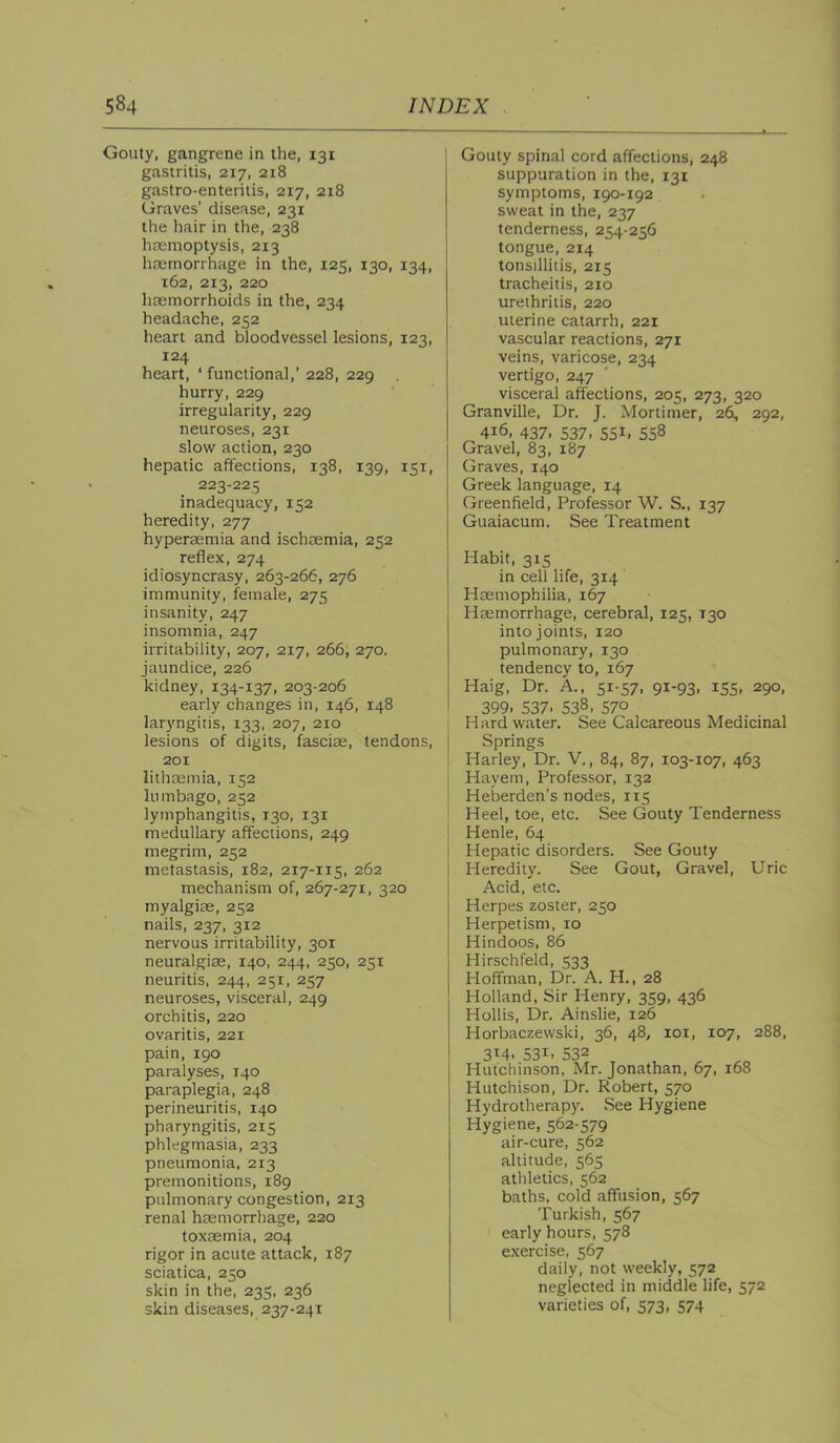 Gouty, gangrene in the, 131 gastritis, 217, 218 gastro-enterilis, 217, 218 Graves' disease, 231 the hair in the, 238 haemoptysis, 213 hccmorrhage in the, 125, 130, 134, 162, 213, 220 haemorrhoids in the, 234 headache, 252 heart and bloodvessel lesions, 123, 124 heart, ‘ functional,’ 228, 229 hurry, 229 irregularity, 229 neuroses, 231 slow action, 230 hepatic affections, 138, 139, 151, 223-225 inadequacy, 152 heredity, 277 hyperasmia and ischaemia, 252 reflex, 274 idiosyncrasy, 263-266, 276 immunity, female, 275 insanity, 247 insomnia, 247 irritability, 207, 217, 266, 270. jaundice, 226 kidney, 134-137, 203-206 early changes in, 146, 148 laryngitis, 133, 207, 210 lesions of digits, fascia, tendons, 201 lithoemia, 152 lumbago, 252 lymphangitis, 130, 131 medullary affections, 249 megrim, 252 metastasis, 182, 217-115, 262 mechanism of, 267-271, 320 myalgiae, 252 nails, 237, 312 nervous irritability, 301 neuralgiae, 140, 244, 250, 251 neuritis, 244, 251, 257 neuroses, visceral, 249 orchitis, 220 ovaritis, 221 pain, 190 paralyses, 140 paraplegia, 248 perineuritis, 140 pharyngitis, 215 phlegmasia, 233 pneumonia, 213 premonitions, 189 pulmonary congestion, 213 renal haemorrhage, 220 toxaemia, 204 rigor in acute attack, 187 sciatica, 250 skin in the, 235, 236 skin diseases, 237-241 Gouty spinal cord affections, 248 suppuration in the, 131 symptoms, 190-192 sweat in the, 237 tenderness, 254-256 tongue, 214 tonsillitis, 215 tracheitis, 210 urethritis, 220 uterine catarrh, 221 vascular reactions, 271 veins, varicose, 234 vertigo, 247 visceral affections, 205, 273, 320 Granville, Dr. J. Mortimer, 26, 292, 416, 437, 537, 551, 558 Gravel, 83, 187 Graves, 140 Greek language, 14 Greenfield, Professor W. S., 137 Guaiacum. See Treatment Habit, 315 in cell life, 314 HDemophilia, 167 Haemorrhage, cerebral, 125, 130 into joints, 120 pulmonary, 130 tendency to, 167 Haig, Dr. A., 51-57, 91-93, 155, 290, 399. 537. 538, 570 Hard water. See Calcareous Medicinal Springs Harley, Dr. V., 84, 87, 103-107, 463 Hayem, Professor, 132 Heberden’s nodes, 115 Heel, toe, etc. See Gouty Tenderness Henle, 64 Hepatic disorders. See Gouty 1 Heredity. See Gout, Gravel, Uric I Acid, etc. Herpes zoster, 250 I Herpetism, 10 ! Hindoos, 86 I Hirschfeld, 533 Hoffman, Dr. A. H., 28 Holland, Sir Henry, 359, 436 Hollis, Dr. Ainslie, 126 Horbaczewski, 36, 48, loi, 107, 288, 314, 531, 532 Hutchinson, Mr. Jonathan, 67, 168 Hutchison, Dr. Robert, 570 Hydrotherapy. See Hygiene Hygiene, 562-579 air-cure, 562 altitude, 565 athletics, 562 baths, cold affusion, 567 Turkish, 567 early hours, 578 exercise, 567 daily, not weekly, 572 neglected in middle life, 572 varieties of, 573, 574