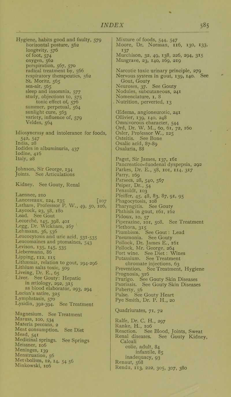 Hygiene, habits good and faulty, 579 liorizontal posture, 562 longevity, 576 of foot, 574 oxygen, 562 perspiration, 567, 570 radical treatment by, 566 respiratory therapeutics, 562 JSt. Moritz, 565 sea-air, 565 sleep and insomnia, 577 study, objections to, 575 tonic effect of, 576 summer, perpetual, 564 sunlight cure, 563 variety, influence of, ^70 Veldes, 564 Idiosyncrasy and intolerance for foods, 542, .S47 India, 28 Iodides in albuminuria, 437 Iodine, 416 Italy, 28 Johnson, Sir George, 134 Joints. See Articulations Kidney. See Gouty, Renal Laennec, 210 Lancereaux, 124, 135 [107 Latham, Professsor P. W., 49, 50, 106, Laycock, 23, 58, 180 Lead. See Gout Lecorche, 145, 398, 401 Legg, Dr. Wickham, 167 ' Lehmann, 36, 536 Leucocytosis and uric acid. 531-535 Leucomaines and ptomaines, 543 Levison, 135, 145, 535 Liebermann, 86 Lipping, 112, 115 Lithaemia, relation to gout, 294-296 Litliium salts toxic, 509 Liveing, Dr. E., 65 Liver. See Gouty: Hepatic in aetiology, 292, 315 as blood elaborator, 293, 294 Lucian’s satire, 325 Lymphstasis, 570 Lysidin, 392-394. See Treatment Magnesium. See Treatment Maruss, 100, 334 Materia peccans, 2 Meat consumption. See Diet Mead, 541 Medicinal springs. See Springs Meissner, 106 Meninges, 139 Menstruation, 56 Metabolism, 12, 14, 54 56 Minkowski, 106 Mixture of foods, 544. 547 Moore, Dr, Norman, 116, 130, 133, 137 Murchison, 32, 49, 138, 226, 294, 315 Musgrave, 23, 140, 169, 219 Narcotic toxic urinary principle, 279 Nervous system in gout, 139, 140. See Gout, Gouty Neuroses, 37. See Gouty Nodules, subcutaneous, 241 Nomenclature, i. 8 Nutrition, perverted, 13 (Edema, angioneurotic, 241 Ollivier, 139, 140, 248 Omnivorous character, 544 Ord, Dr. W. M., 60, 61, 72, 160 Osier, Professor W., 125 Osteitis. See Bone Oxalic acid, 87-89 Oxaluria, 88 Paget, Sir James, 137, 161 Pancreatico-duodenal dyspepsia, 292 Parkes, Dr. E., 58, 101, 114, 317 Parry, 169 Parsees, 28, 540, 567 Peiper, Dr., 54 Penzoldt, 103 Pfeiffer, 45, 48, 83, 87, 91, 95 Phagocytosis, 108 Pharyngitis. See Gouty Phthisis in gout, 161, 162 Pidoux, 10, 57 Piperazine, loi, 508. See Treatment Plethora, 315 Plumbism. See Gout: Lead Pneumonia. See Gouty Pollock, Dr. James E., 161 Pollock, Mr. George, 264 Port wine. See Diet: Wines Potassium. See Treatment chromate injections, 63 Prevention. See Treatment, Hygiene Prognosis, 316 Prurigo. See Gouty Skin Diseases Psoriasis. See Gouty Skin Diseases Puberty, 56 Pulse. See Gouty Heart Pye Smith, Dr. P. H., 20 Quadriurates, 71, 72 Ralfe, Dr. C. H., 297 Ranke, H., 106 Reaction. See Blood, Joints, Sweat Renal diseases. See Gouty Kidney, Calculi colic, adult, 84 infantile, 85 inadequacy, 93 Renaut, 568 Rendu,113, 222, 305, 307, 380
