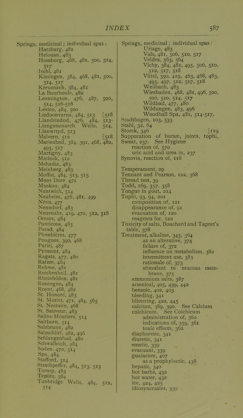 Springs, medicinal; individual spas : Harzburg, 481 Helouan, 483 Homburg, 468, 481, 500, 514, 517 Ischl, 481 Kissingen, 384, 468, 481, 500, 514. 517 Kreuznach, 384, 481 La Bourboule, 482 Leamington, 476, 487, 500, 514, 516-518 Levico, 484, 500 Lisdoonvarna, 484, 513 [518 Llandrindod, 476, 484, 513- Llangammarch Wells, 514, Llanwrtyd, 513 Malvern, 512 [518 Marienbad, 384, 391, 468, 482, 493. 517 Martigny, 483 Matlock, 512 Mehadia, 483 Meinberg, 483 Moffat, 484, 513, 515 Mont Dore 471 Muskau, 484 Nantwich, 514 Nauheim, 476, 481, 499 N^ris. 477 Nenndorf, 483 Neuenahr, 419, 470, 512, 518 Orezza, 484 Panticosa, 483 Pa rad, 484 Plombieres, 477 Pougues, 390, 468 Puriri, 487 Pyrmont, 484 Ragatz, 477, 480 Ratzes, 484 Rehme, 481 Reichenhall, 481 Rheinfelden, 481 Roncegno, 484 Royat, 468, 482 St. Honore, 483 St. Moritz, 47r, 484, 565 St. Nectaire, 468 St. Sauveur, 483 Salins-Moutiers, 514 Saltburn, 514 Salzbrunn, 482 Salzschlirf, 482, 496 Schlangenbad, 480 Schwalbach, 484 Soden. 470, 514 Spa. 484 Stafford, 514 Strathpetfer, 484, 513. 515 Tarasp, 483 Teplitz, 384 Tunbridge Wells. 484, 512, 514 Springs, medicinal; individual spas : Uriage, 483 Vais, 481, 506, 510, 517 Veldes, 563, 564 Vichy, 384, 481, 495, 506, 510, 512, 517, 518 Vittel, 390, 419, 463, 468, 483, 495. 497. 512, 517, 518 Weilbach, 483 Wiesbaden, 468, 481, 496, 500, 506, 510, 514, 517 Wildbad, 477, 480 Wildungen, 483, 496 Woodhall Spa, 481, 514-517, Stadthagen, 103, 533 Stahl, 32, 64 Storck, 346 ■ [119 Suppuration of bursce, joints, tophi. Sweat, 237. See Hygiene reaction of, 570 uric acid and urea in, 237 Synovia, reaction of, n8 Temperament, 29 Tennant and Pearson, 122, 368 Thread test, 39 Todd, 169. 357, 358 Tongue in gout, 214 Tophi, 93, 94, 201 composition of, 121 disappearance of, 91 evacuation of, 120 reagents for, 122 Toxicity of salts, Bouchard and Tapret’s table, 378 Treatment, alkaline, 343, 364 as an alterative, 374 failure of, 372 influence on metabolism, 382 intermittent use, 383 rationale of, 373 stimulant to mucous mem- brane. 375 ammonium salts, 387 arsenical, 405, 439, 442 benzoic, 402, 403 bleeding, 341 blistering, 422, 445 calcium, 389, 390. See Calcium colchicum. See Colchicum administration of, 360 indications of, 359, 361 toxic effects, 362 diaphoretic, 341 diuretic, 341 emetic, 339 evacuant, 339 guaiacum, 407 as a prophylactic, 438 hepatic, 340 hot baths, 432 hot water, 432 ice, 424, 425 idiosyncrasies, 330