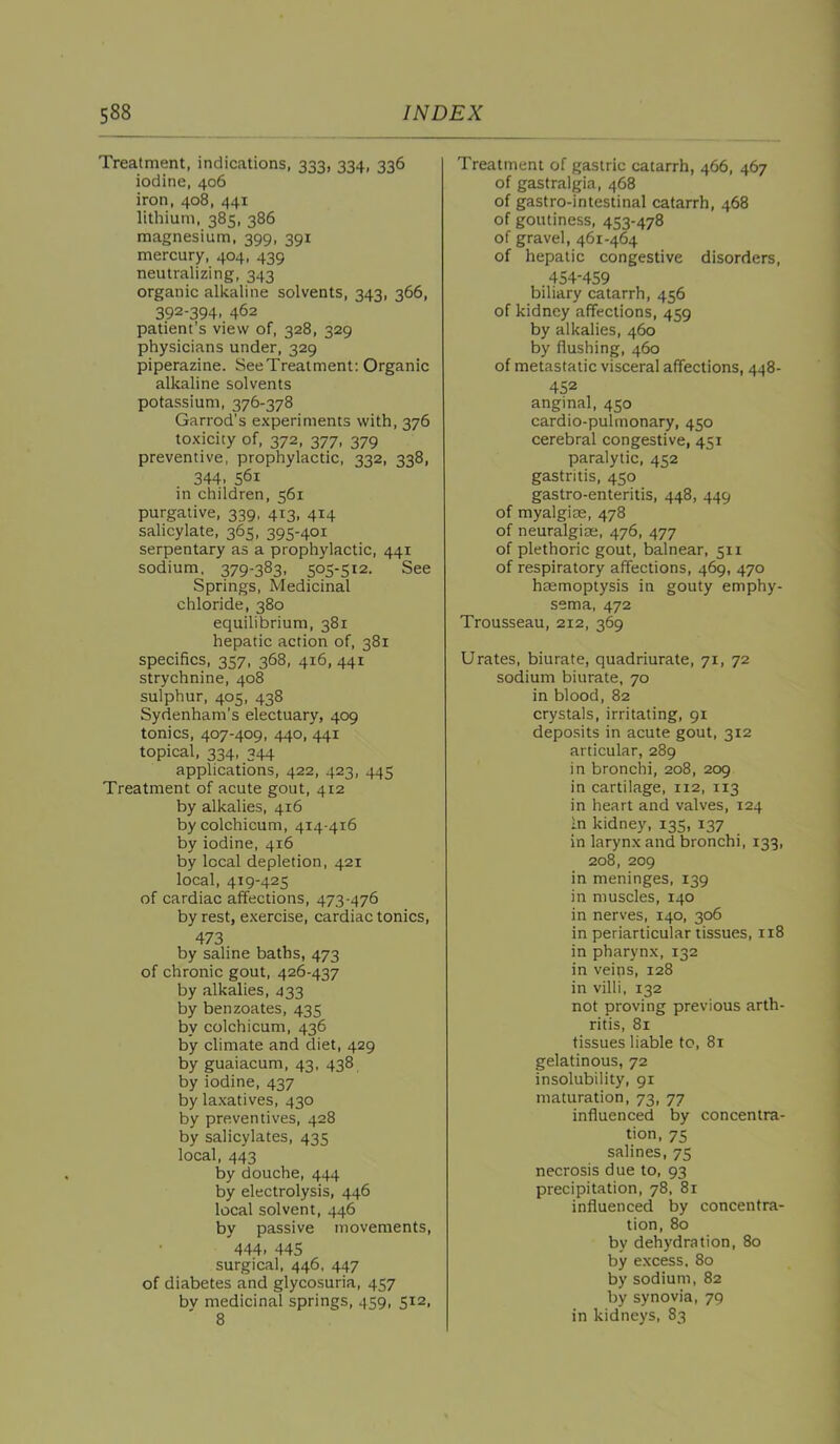 Treatment, indications. 333, 334, 336 iodine, 406 iron, 408, 441 lithium, 385, 386 magnesium, 399, 391 mercury, 404, 439 neutralizing, 343 organic alkaline solvents, 343, 366, 392-394, 462 patient’s view of, 328, 329 physicians under, 329 piperazine. SeeTreatment: Organic alkaline solvents potassium, 376-378 Garrod’s experiments with, 376 toxicity of, 372, 377, 379 preventive, prophylactic, 332, 338, 344. 561 in children, 561 purgative, 339, 413, 414 salicylate, 365. 395-401 serpentary as a prophylactic, 441 sodium. 379-383, 505-512. See Springs, Medicinal chloride, 380 equilibrium, 381 hepatic action of, 381 specifics, 357, 368, 416, 441 strychnine, 408 sulphur, 405, 438 Sydenham’s electuary, 409 tonics, 407-409, 440, 441 topical, 334, 344 applications, 422, 423, 445 Treatment of acute gout, 412 by alkalies, 416 bycolchicum, 414-416 by iodine, 416 by local depletion, 421 local, 419-425 of cardiac affections, 473-476 by rest, e.xercise, cardiac tonics, 473 by saline baths, 473 of chronic gout, 426-437 by alkalies, 433 by benzoates, 435 by colchicum, 436 by climate and diet, 429 by guaiacum, 43, 438 by iodine, 437 by laxatives, 430 by preventives, 428 by salicylates, 435 local, 443 by douche, 444 by electrolysis, 446 local solvent, 446 by passive movements, 444. 445 surgical, 446, 447 of diabetes and glycosuria, 457 bv medicinal springs, 459, 512, 8 Treatment of gastric catarrh, 466, 467 of gastralgia, 468 of gastro-intestinal catarrh, 468 of goutiness, 453-478 of gravel, 461-464 of hepatic congestive disorders, 454-459 biliary catarrh, 456 of kidney affections, 459 by alkalies, 460 by flushing, 460 of metastatic visceral affections, 448- 452 anginal, 450 cardio-pulmonary, 450 cerebral congestive, 451 paralytic. 452 gastritis, 450 gastro-enteritis, 448, 449 of myalgite, 478 of neuralgicK, 476, 477 of plethoric gout, balnear, 511 of respiratory affections, 469, 470 haemoptysis in gouty emphy- sema, 472 Trousseau, 212, 369 Urates, biurate, quadriurate, 71, 72 sodium biurate, 70 in blood, 82 crystals, irritating, 91 deposits in acute gout, 312 articular, 289 in bronchi, 208, 209 in cartilage, 112, 113 in heart and valves, 124 In kidney, 135, 137 in larynx and bronchi, 133, 208, 209 in meninges, 139 in muscles, 140 in nerves, 140, 306 in periarticular tissues, 118 in pharynx, 132 in veins, 128 in villi, 132 not proving previous arth- ritis, 81 tissues liable to, 81 gelatinous, 72 insolubility, 91 maturation, 73, 77 influenced by concentra- tion, 75 salines, 75 necrosis due to, 93 precipitation, 78, 81 influenced by concentra- tion, 80 by dehydration, 80 by e.xcess, 80 by sodium, 82 by synovia, 79 in kidneys, 83