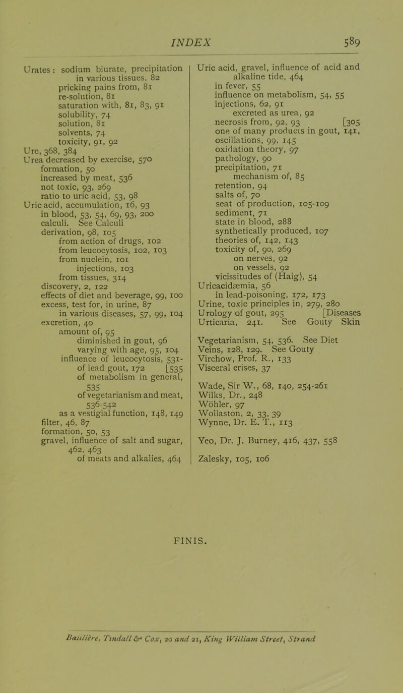 Urates: sodium biurate, precipitation in various tissues, 82 pricking pains from, 81 re-solution, 81 saturation with, 81, 83, 91 solubility, 74 solution, 81 solvents, 74 toxicity, 91, 92 Ure, 368, 384 U rea decreased by exercise, 570 formation, 50 increased by meat, 536 not toxic, 93, 269 ratio to uric acid, 53, 98 Uric acid, accumulation, 16, 93 in blood, 53. 54, 69, 93, 200 calculi. See Calculi derivation, 98, 105 from action of drugs, 102 from leucocytosis, 102, 103 from nuclein, loi injections, 103 from tissues, 314 discovery, 2, 122 effects of diet and beverage, 99,100 excess, test for, in urine, 87 in various diseases, 57, 99, 104 excretion, 40 amount of, 95 diminished in gout, 96 varying with age, 95, 104 influence of leucocytosis, 531- of lead gout, 172 [535 of metabolism in general, 535 of vegetarianism and meat, 536-542 as a vestigial function, 148, 149 filter, 46, 87 formation, 50, 53 gravel, influence of salt and sugar, 462. 463 of meats and alkalies, 464 Uric acid, gravel, influence of acid and alkaline tide, 464 in fever, 55 influence on metabolism, 54, 55 injections, 62, 91 excreted as urea, 92 necrosis from, 92, 93 [305 one of many products in gout, 141, oscillations, 99, 145 oxidation theory, 97 pathology, 90 precipitation, 71 mechanism of, 85 retention, 94 salts of, 70 seat of production, 105-109 sediment, 71 state in blood, 288 synthetically produced, 107 theories of, 142, 143 toxicity of, 90, 269 on nerves, 92 on vessels, 92 vicissitudes of (Haig), 54 Uricacidaemia, 56 in lead-poisoning, 172, 173 Urine, toxic principles in, 279, 280 Urology of gout, 295 [Diseases Urticaria, 241. See Gouty Skin Vegetarianism, 54, 536. See Diet Veins, 128, 129. See Gouty Virchow, Prof. R., 133 Visceral crises, 37 Wade, Sir W., 68, 140, 254-261 Wilks, Dr., 248 Wohler, 97 Wollaston, 2, 33, 39 Wynne, Dr. E:T., 113 Yeo, Dr. J. Burney, 416, 437, 558 Zalesky, 105, 106 FINIS. Bauliire, Tmdall £s‘ Cox, 20 and 21, King William Street, St*ami