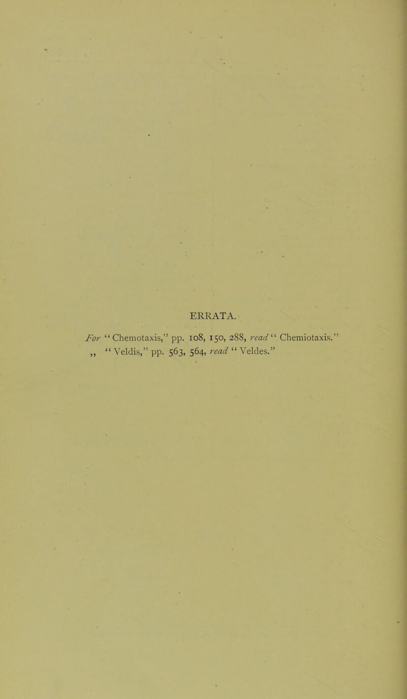 ERRATA. For “ Chemotaxis,” pp. io8, 150, 288, read'''’ Chemiotaxis.” “ Veldis,” pp. 563, 564, read “ Veldes.”