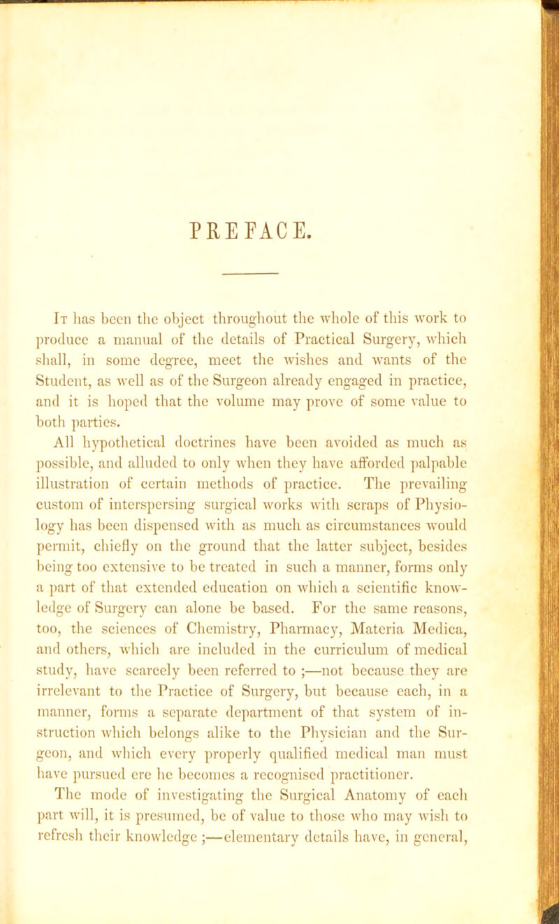 PREFACE. It has been the object throughout the whole of this work to produce a manual of the details of Practical Surgery, which shall, in some degree, meet the wishes and wants of the Student, as well as of the Surgeon already engaged in practice, and it is hoped that the volume may prove of some value to both parties. All hypothetical doctrines have been avoided as much as possible, and alluded to only when they have afforded palpable illustration of certain methods of practice. The prevailing- custom of interspersing surgical works with scraps of Physio- logy has been dispensed with as much as circumstances would permit, chiefly on the ground that the latter subject, besides being too extensive to be treated in such a manner, forms only a part of that extended education on which a scientific know- ledge of Surgery can alone be based. For the same reasons, too, the sciences of Chemistry, Pharmacy, Materia Medica, and others, which are included in the curriculum of medical study, have scarcely been referred to ;—not because they are irrelevant to the Practice of Surgery, hut because each, in a manner, forms a separate department of that system of in- struction which belongs alike to the Physician and the Sur- geon, and which every properly qualified medical man must have pursued ere he becomes a recognised practitioner. The mode of investigating the Surgical Anatomy of each part will, it is presumed, be of value to those who may wish to refresh their knowledge ;—elementary details have, in general,