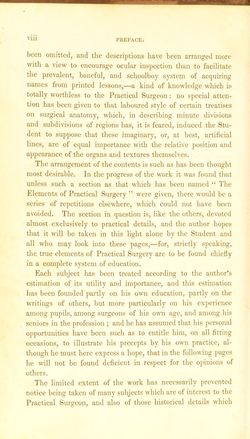 been omitted, and the descriptions have been arranged more with a view to encourage ocular inspection than to facilitate the prevalent, baneful, and schoolboy system of acquiring names from printed lessons,—a kind of knowledge which is totally worthless to the Practical Surgeon : no special atten- tion has been given to that laboured style of certain treatises on surgical anatomy, which, in describing minute divisions and subdivisions of regions has, it is feared, induced the Stu- dent to suppose that these imaginary, or, at best, artificial lines, are of equal importance with the relative position and appearance of the organs and textures themselves. The arrangement of the contents is such as has been thought most desirable. In the progress of the work it was found that unless such a section as that which has been named “ The Elements of Practical Surgery ” were given, there would be a series of repetitions elsewhere, which could not have been avoided. The section in question is, like the others, devoted almost exclusively to practical details, and the author hopes that it will be taken in this light alone by the Student and all who may look into these pages,—for, strictly speaking, the true elements of Practical Surgery are to be found chiefly in a complete system of education. Each subject has been treated according to the author’s estimation of its utility and importance, and this estimation has been founded partly on his own education, partly on the writings of others, but more particularly on his experience among pupils, among surgeons of his own age, and among his seniors in the profession ; and he has assumed that his personal opportunities have been such as to entitle him, on all fitting occasions, to illustrate his precepts by his own practice, al- though he must here express a hope, that in the following pages he will not be found deficient in respect for the opinions of others. The limited extent of the work has necessarily prevented notice being taken of many subjects which are of interest to the Practical Surgeon, and also of those historical details which