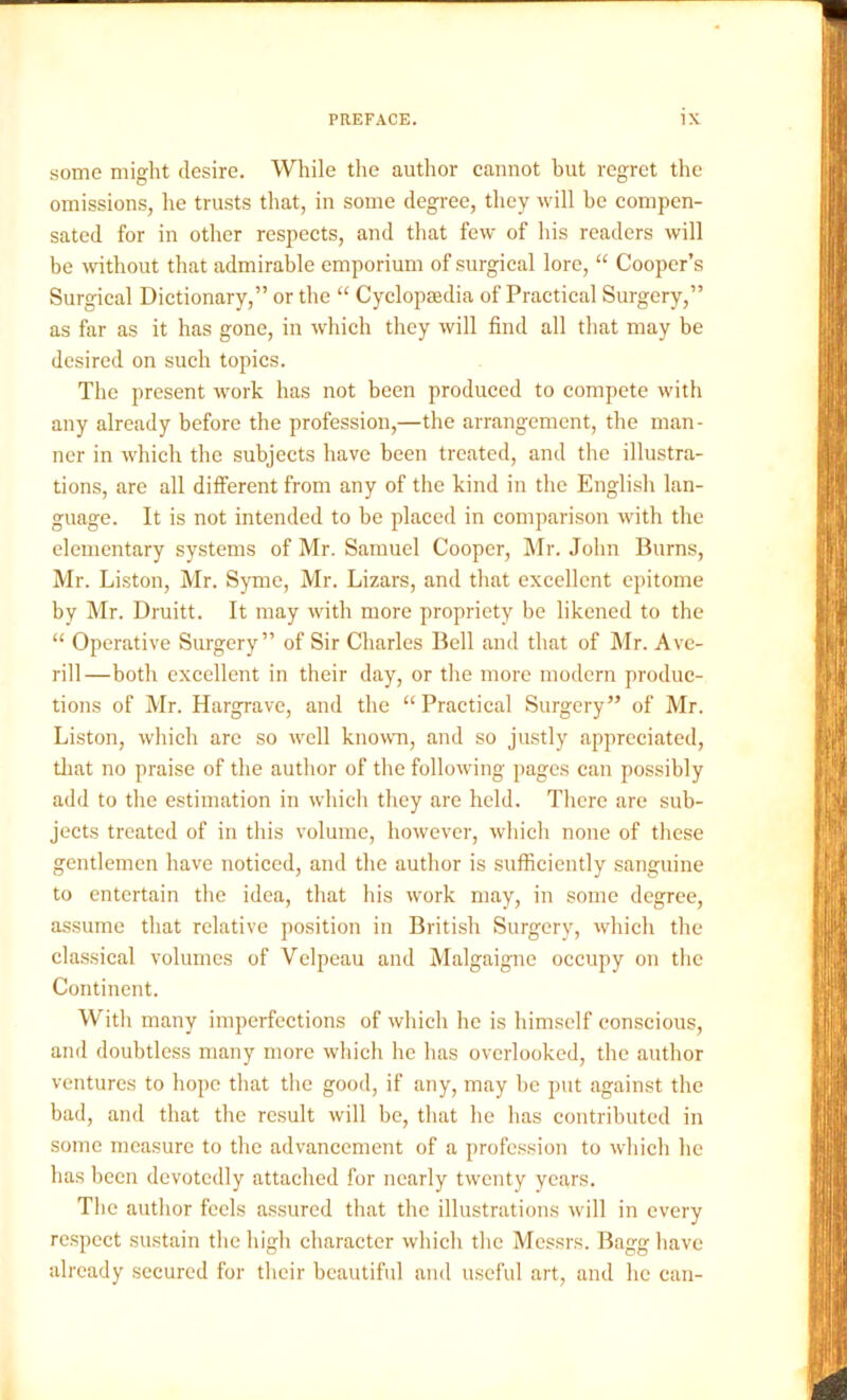 some might desire. While the author cannot but regret the omissions, he trusts that, in some degree, they will be compen- sated for in other respects, and that few of his readers will be without that admirable emporium of surgical lore, “ Cooper’s Surgical Dictionary,” or the “ Cyclopaedia of Practical Surgery,” as far as it has gone, in which they will find all that may be desired on such topics. The present work has not been produced to compete with any already before the profession,—the arrangement, the man- ner in which the subjects have been treated, and the illustra- tions, are all different from any of the kind in the English lan- guage. It is not intended to be placed in comparison with the elementary systems of Mr. Samuel Cooper, Mr. John Burns, Mr. Liston, Mr. Syme, Mr. Lizars, and that excellent epitome by Mr. Druitt. It may with more propriety be likened to the “ Operative Surgery” of Sir Charles Bell and that of Mr. Ave- rill—both excellent in their day, or the more modern produc- tions of Mr. Hargrave, and the “ Practical Surgery” of Mr. Liston, which are so well known, and so justly appreciated, that no praise of the author of the following pages can possibly add to the estimation in which they are held. There are sub- jects treated of in this volume, however, which none of these gentlemen have noticed, and the author is sufficiently sanguine to entertain the idea, that his work may, in some degree, assume that relative position in British Surgery, which the classical volumes of Velpeau and Malgaigne occupy on the Continent. With many imperfections of which he is himself conscious, and doubtless many more which he has overlooked, the author ventures to hope that the good, if any, may he put against the bad, and that the result will be, that he has contributed in some measure to the advancement of a profession to which he has been devotedly attached for nearly twenty years. The author feels assured that the illustrations will in every respect sustain the high character which the Messrs. Bagg have already secured for their beautiful and useful art, and lie can-