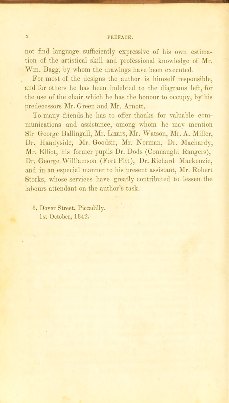 not find language sufficiently expressive of his own estima- tion of the artistical skill and professional knowledge of Mr. Wm. Bagg, by whom the drawings have been executed. For most of the designs the author is himself responsible, and for others he has been indebted to the diagrams left, for the use of the chair which he has the honour to occupy, by his predecessors Mr. Green and Mr. Amott. To many friends he has to offer thanks for valuable com- munications and assistance, among whom he may mention Sir George Ballingall, Mr. Lizars, Mr. Watson, Mr. A. Miller, Dr. Handyside, Mr. Goodsir, Mr. Norman, Dr. Machardy, Mr. Elliot, his former pupils Dr. Dods (Connaught Rangers), Dr. George Williamson (Fort Pitt), Dr. Richard Mackenzie, and in an especial manner to his present assistant, Mr. Robert Storks, whose services have greatly contributed to lessen the labours attendant on the author’s task. 8, Dover Street, Piccadilly. 1st October, 1842.