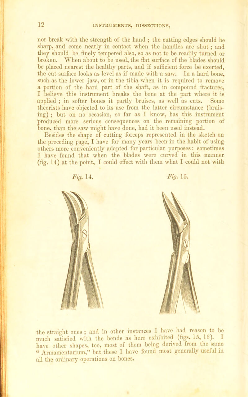 nor break with the strength of the hand ; the cutting edges should be sharp, and come nearly in contact when the handles are shut ; and they should be finely tempered also, so as not to be readily turned or broken. When about to be used, the flat surface of the blades should be placed nearest the healthy parts, and if sufficient force be exerted, the cut surface looks as level as if made with a saw. In a hard bone, such as the lower jaw, or in the tibia when it is required to remove a portion of the hard part of the shaft, as in compound fractures, I believe this instrument breaks the bone at the part where it is applied ; in softer bones it partly bruises, as well as cuts. Some theorists have objected to its use from the latter circumstance (bruis- ing) ; but on no occasion, so far as I know, has this instrument produced more serious consequences on the remaining portion of bone, than the saw might have done, had it been used instead. Besides the shape of cutting forceps represented in the sketch on the preceding page, I have for many years been in the habit of using others more conveniently adapted for particular purposes: sometimes I have found that when the blades were curved in this manner (fig. 14) at the point, I could effect with them what I could not with the straight ones ; and in other instances I have had reason to be much satisfied with the bends as here exhibited (figs. 15, 16). I have other shapes, too, most of them being derived from the same “ Armamentarium,” but these I have found most generally useful in all the ordinary operations on bones.