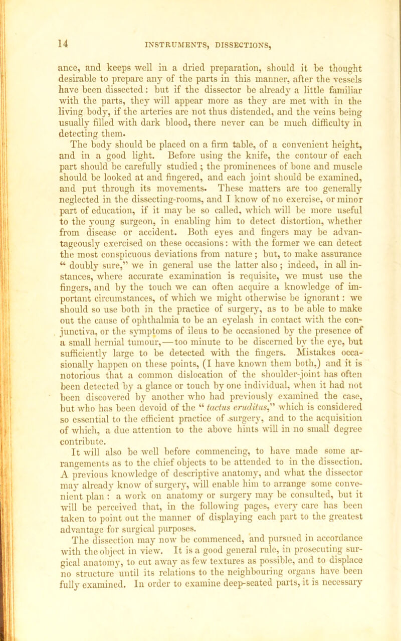 ance, and keeps well in a dried preparation, should it be thought desirable to prepare any of the parts in this manner, after the vessels have been dissected: but if the dissector be already a little familiar with the parts, they will appear more as they are met with in the living body, if the arteries are not thus distended, and the veins being usually filled with dark blood, there never can be much difficulty in detecting them. The body should be placed on a firm table, of a convenient height, and in a good light. Before using the knife, the contour of each part should be carefully studied; the prominences of bone and muscle should be looked at and fingered, and each joint should be examined, and put through its movements. These matters are too generally neglected in the dissecting-rooms, and I know of no exercise, or minor part of education, if it may be so called, which will be more useful to the young surgeon, in enabling him to detect distortion, whether from disease or accident. Both eyes and fingers may be advan- tageously exercised on these occasions: with the former we can detect the most conspicuous deviations from nature ; but, to make assurance “ doubly sure,” we in general use the latter also ; indeed, in all in- stances, where accurate examination is requisite, we must use the fingers, and by the touch we can often acquire a knowledge of im- portant circumstances, of which we might otherwise be ignorant: we should so use both in the practice of surgery, as to be able to make out the cause of ophthalmia to be an eyelash in contact with the con- junctiva, or the symptoms of ileus to be occasioned by the presence of a small hernial tumour,—too minute to be discerned by the eye, but sufficiently large to be detected with the fingers. Mistakes occa- sionally happen on these points, (I have known them both,) and it is notorious that a common dislocation of the shoulder-joint has often been detected by a glance or touch by one individual, when it had not been discovered by another who had previously examined the case, but who has been devoid of the “ tadits eruditus,” which is considered so essential to the efficient practice of .surgery, and to the acquisition of which, a due attention to the above hints will in no small degree contribute. It will also be well before commencing, to have made some ar- rangements as to the chief objects to be attended to in the dissection. A previous knowledge of descriptive anatomy, and what the dissector may already know of surgery, will enable him to arrange some conve- nient plan : a work on anatomy or surgery may be consulted, but it will be perceived that, in the following pages, every care has been taken to point out the manner of displaying each part to the greatest advantage for surgical purposes. The dissection may now be commenced, and pursued in accordance with the object in view. It is a good general rule, in prosecuting sur- gical anatomy, to cut away as few textures as possible, and to displace no structure until its relations to the neighbouring organs have been fully examined. In order to examine deep-seated parts, it is necessary