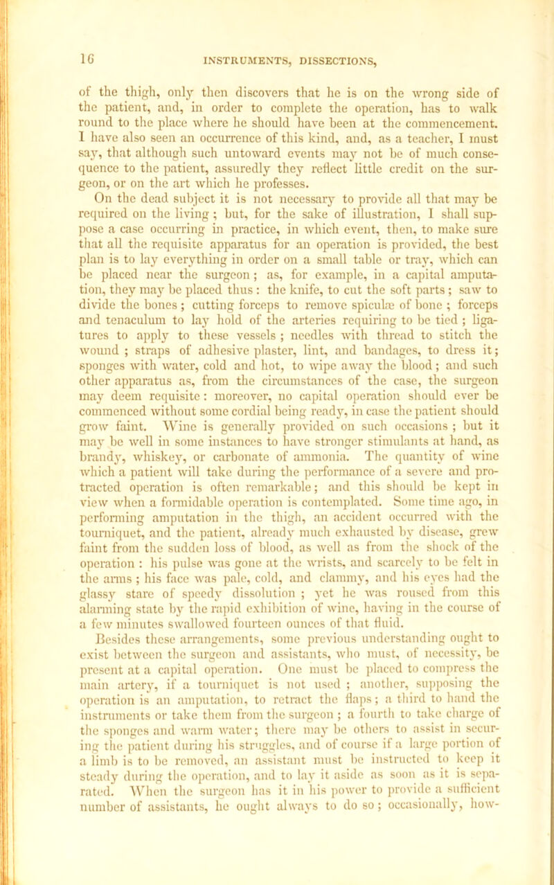 1G of the thigh, only then discovers that he is on the wrong side of the patient, and, in order to complete the operation, has to walk round to the place where he should have been at the commencement. I have also seen an occurrence of this kind, and, as a teacher, I must say, that although such untoward events may not be of much conse- quence to the patient, assuredly they reflect little credit on the sur- geon, or on the art which he professes. On the dead subject it is not necessary to provide all that may be required on the living; but, for the sake of illustration, I shall sup- pose a case occurring in practice, in which event, then, to make sure that all the requisite apparatus for an operation is provided, the best plan is to lay everything in order on a small table or tray, which can be placed near the surgeon; as, for example, in a capital amputa- tion, they may be placed thus : the knife, to cut the soft parts ; saw to divide the bones ; cutting forceps to remove spicuke of bone ; forceps and tenaculum to lay hold of the arteries requiring to be tied ; liga- tures to apply to these vessels ; needles with thread to stitch the wound ; straps of adhesive plaster, lint, and bandages, to dress it; sponges with water, cold and hot, to wipe away the blood; and such other apparatus as, from the circumstances of the case, the surgeon may deem requisite: moreover, no capital operation should ever be commenced without some cordial being ready, in case the patient should grow faint. Wine is generally provided on such occasions ; but it may be well in some instances to have stronger stimulants at hand, as brandy, whiskey, or carbonate of ammonia. The quantity of wine which a patient will take during the performance of a severe and pro- tracted operation is often remarkable; and this should be kept in view when a formidable operation is contemplated. Some time ago, in performing amputation in the thigh, an accident occurred with the tourniquet, and the patient, already much exhausted by disease, grew faint from the sudden loss of blood, as well as from the shock of the operation : his pulse was gone at the wrists, and scarcely to be felt in the arms ; his face was pale, cold, and clammy, and his eyes had the glassy stare of speedy dissolution ; yet he was roused from this alarming state by the rapid exhibition of wine, having in the course of a few minutes swallowed fourteen ounces of that fluid. Besides these arrangements, some previous understanding ought to exist between the surgeon and assistants, who must, of necessity, be present at a capital operation. One must be placed to compress the main artery, if a tourniquet is not used ; another, supposing the operation is an amputation, to retract the flaps; a third to hand the instruments or take them from the surgeon ; a fourth to take charge of the sponges and warm water; there may be others to assist in secur- ing the patient during his struggles, and of course if a large portion of a limb is to be removed, an assistant must be instructed to keep it steady during the operation, and to lay it aside as soon as it is sepa- rated. When the surgeon has it in his power to provide a sufficient number of assistants, he ought always to do so; occasionally, how-