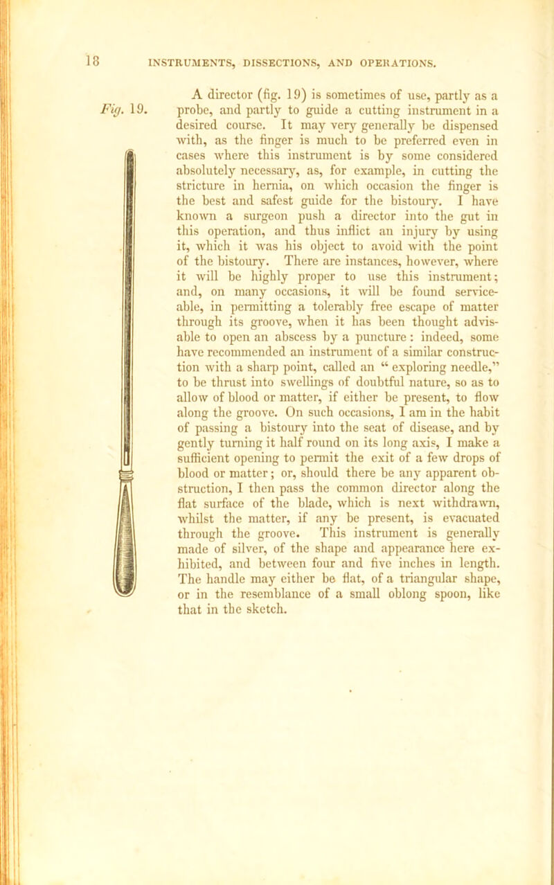 INSTRUMENTS, DISSECTIONS, AND OPERATIONS. Fig. 19. A director (fig. 19) is sometimes of use, partly as a probe, and partly to guide a cutting instrument in a desired course. It may very generally be dispensed with, as the finger is much to be preferred even in cases where this instrument is by some considered absolutely necessary, as, for example, in cutting the stricture in hernia, on which occasion the finger is the best and safest guide for the bistoury. I have known a surgeon push a director into the gut in this operation, and thus inflict an injury by using it, which it was his object to avoid with the point of the bistoury. There are instances, however, where it will be highly proper to use this instrument; and, on many occasions, it will be found service- able, in permitting a tolerably free escape of matter through its groove, when it has been thought advis- able to open an abscess by a puncture : indeed, some have recommended an instrument of a similar construc- tion with a shaip point, called an “ exploring needle,” to be thrust into swellings of doubtful nature, so as to allow of blood or matter, if either be present, to flow along the groove. On such occasions, 1 am in the habit of passing a bistoury into the seat of disease, and by gently turning it half round on its long axis, I make a sufficient opening to permit the exit of a few drops of blood or matter; or, should there be any apparent ob- struction, I then pass the common director along the flat surface of the blade, which is next withdrawn, whilst the matter, if any be present, is evacuated through the groove. This instrument is generally made of silver, of the shape and appearance here ex- hibited, and between four and five inches in length. The handle may either be flat, of a triangular shape, or in the resemblance of a small oblong spoon, like that in the sketch.