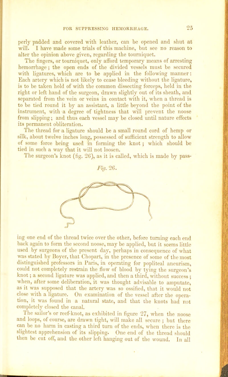 perly padded and covered with leather, can be opened and shut at will. I have made some trials of this machine, but see no reason to alter the opinion above given, regarding the tourniquet. The fingers, or tourniquet, only afford temporary means of arresting hemorrhage; the open ends of the divided vessels must be secured with ligatures, which are to be applied in the following manner: Each artery which is not likely to cease bleeding without the ligature, is to be taken hold of with the common dissecting forceps, held in the right or left hand of the surgeon, drawn slightly out of its sheath, and separated from the vein or veins in contact with it, when a thread is to be tied round it by an assistant, a little beyond the point of the instrument, with a degree of tightness that will prevent the noose from slipping; and thus each vessel may be closed until nature effects its permanent obliteration. The thread for a ligature should be a small round cord of hemp or silk, about twelve inches long, possessed of sufficient strength to allow of some force being used in forming the knot ; which should be tied in such a way that it will not loosen. The surgeon’s knot (fig. 26), as it is called, which is made by pass- Fi,j. 26. ing one end of the thread twice over the other, before turning each end back again to form the second noose, may be applied, but it seems little used by surgeons of the present day, perhaps in consequence of what was stated by Boyer, that Chopart, in the presence of some of the most distinguished professors in Paris, in operating for popliteal aneurism, could not completely restrain the flow of blood by tying the surgeon’s knot; a second ligature was applied, and then a third, without success ; when, after some deliberation, it was thought advisable to amputate, as it was supposed that the artery was so ossified, that it would not close with a ligature. On examination of the vessel after the opera- tion, it was found in a natural state, and that the knots had not completely closed the canal. The sailor’s or reef-knot, as exhibited in figure 27, when the noose and loops, of course, are drawn tight, will make all secure ; but there can be no harm in casting a third turn of the ends, when there is the slightest apprehension of its slipping. One end of the thread should then be cut off, and the other left hanging out of the wound. In all