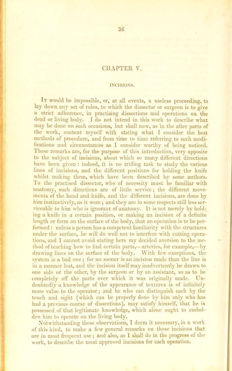 3G CHAPTER V. INCISIONS. It would be impossible, or, at all events, a useless proceeding, to lay down any set of rules, to which the dissector or surgeon is to give a strict adherence, in practising dissections and operations on the dead or living body. I do not intend in this work to describe what may be done on such occasions, but shall now, as in the after parts of the work, content myself with stating what I consider the best methods of procedure, and from time to time referring to such modi- fications and circumstances as I consider worthy of being noticed. These remarks are, for the purpose of this introduction, very apposite to the subject of incisions, about which so many different directions have been given : indeed, it is no trifling task to study the various lines of incisions, and the different positions for holding the knife whilst making them, which have been described by some authors. To the practised dissector, who of necessity must be familiar with anatomy, such directions are of little service; the different move- ments of the hand and knife, and the different incisions, are done by him instinctively, as it were; and they are in some respects still less ser- viceable to him who is ignorant of anatomy. It is not merely by hold- ing a knife in a certain position, or making an incision of a definite length or form on the surface of the body, that an operation is to be per- formed : unless a person has a competent familiarity with the structures under the surface, he will do well not to interfere with cutting opera- tions, and I cannot avoid stating here my decided aversion to the me- thod of teaching how to find certain parts,—arteries, for example,—by drawing lines on the surface of the body. With few exceptions, the system is a bad one ; for no sooner is an incision made than the line is in a manner lost, and the incision itself may inadvertently be drawn to one side or the other, by the surgeon or by an assistant, so as to be completely off the parts over which it was originally made. Un- doubtedly a knowledge of the appearance of textures is of infinitely more value to the operator; and he who can distinguish each by the touch and sight (which can be properly done by him only who has had a previous course of dissections), may satisfy himself, that he is possessed of that legitimate knowledge, which alone ought to embol- den him to operate on the living body. Notwithstanding these observations, I deem it necessary, in a work of this kind, to make a few general remarks on those incisions that are in most frequent use; and also, as I shall do in the progress of the work, to describe the most approved incisions for each operation.