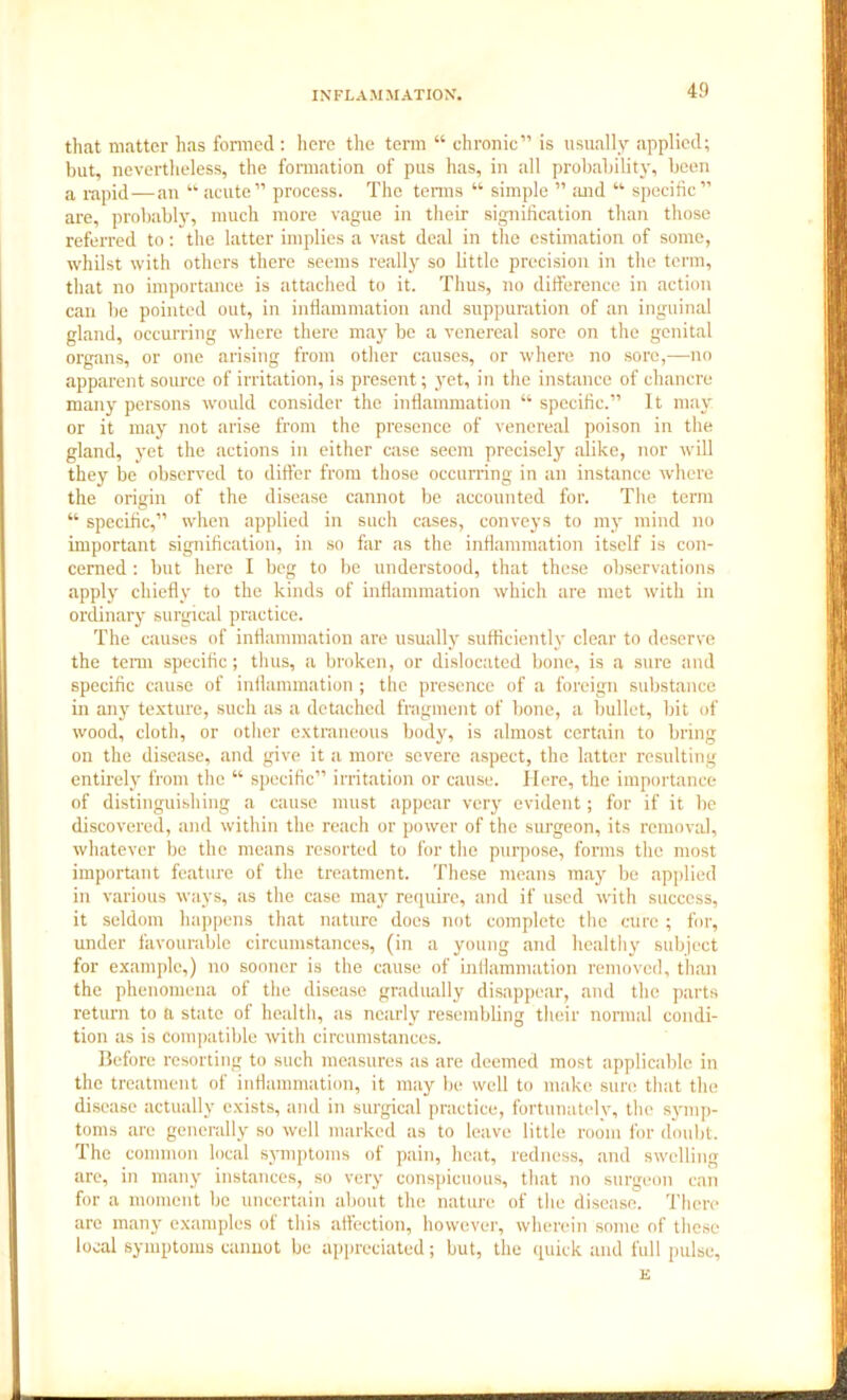 that matter has formed : here the term “ chronic” is usually applied; but, nevertheless, the formation of pus has, in all probability, been a rapid—an “acute” process. The terms “ simple ” and “ specific” are, probably, much more vague in their signification than those referred to: the latter implies a vast deal in the estimation of some, whilst with others there seems really so little precision in the term, that no importance is attached to it. Thus, no difference in action can be pointed out, in inflammation and suppuration of an inguinal gland, occurring where there may be a venereal sore on the genital organs, or one arising from other causes, or where no sore,—no apparent source of irritation, is present; yet, in the instance of chancre many persons would consider the inflammation “ specific.” It may or it may not arise from the presence of venereal poison in the gland, yet the actions in either case seem precisely alike, nor will they be observed to differ from those occurring in an instance where the origin of the disease cannot be accounted for. The term “ specific,” when applied in such cases, conveys to my mind no important signification, in so far as the inflammation itself is con- cerned : but here I beg to be understood, that these observations apply chiefly to the kinds of inflammation which are met with in ordinary surgical practice. The causes of inflammation are usually sufficiently clear to deserve the term specific; thus, a broken, or dislocated bone, is a sure and specific cause of inflammation ; the presence of a foreign substance in any texture, such as a detached fragment of bone, a bullet, bit of wood, cloth, or other extraneous body, is almost certain to bring on the disease, and give it a more severe aspect, the latter resulting entirely from the “ specific” irritation or cause. Here, the importance of distinguishing a cause must appear very evident; for if it be discovered, and within the reach or power of the surgeon, its removal, whatever be the means resorted to for the purpose, forms the most important feature of the treatment. These means may be applied in various ways, as the case may require, and if used with success, it seldom happens that nature does not complete the cure ; for, under favourable circumstances, (in a young and healthy subject for example,) no sooner is the cause of inflammation removed, than the phenomena of the disease gradually disappear, and the parts return to a state of health, as nearly resembling their normal condi- tion as is compatible with circumstances. Before resorting to such measures as are deemed most applicable in the treatment of inflammation, it may be well to make sure that the disease actually exists, and in surgical practice, fortunately, the symp- toms are generally so well marked as to leave little room for doubt. The common local symptoms of pain, heat, redness, and swelling are, in many instances, so very conspicuous, that no surgeon can for a moment be uncertain about the nature of the disease. There are many examples of this affection, however, wherein some of these local symptoms cannot be appreciated; but, the quick and full pulse, E