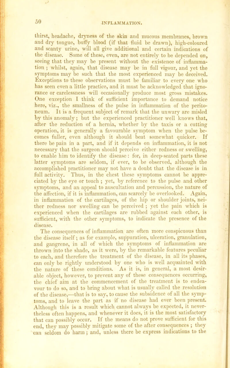 30 thirst, headache, dryness of the skin and mucous membranes, brown and dry tongue, huffy blood (if that fluid be drawn), high-coloured and scanty urine, will all give additional and certain indications of the disease. Some of these, even, are not entirely to be depended on, seeing that they may be present without the existence of inflamma- tion ; whilst, again, that disease may be in full vigour, and yet the symptoms may be such that the most experienced may be deceived. Exceptions to these observations must be familiar to every one who has seen even a little practice, and it must be acknowledged that igno- rance or carelessness will occasionally produce most gross mistakes. One exception I think of sufficient importance to demand notice here, viz., the smallness of the pulse in inflammation of the perito- neum. It is a frequent subject of remark that the unwary are misled by this anomaly; but the experienced practitioner well knows that, after the reduction of a hernia, whether by the taxis or a cutting operation, it is generally a favourable symptom when the pulse be- comes fuller, even although it should beat somewhat quicker. If there be pain in a part, and if it depends on inflammation, it is not necessary that the surgeon should perceive either redness or swelling, to enable him to identify the disease: for, in deep-seated parts these latter symptoms are seldom, if ever, to be observed, although the accomplished practitioner may not have a doubt that the disease is in full activity. Thus, in the chest these symptoms cannot be appre- ciated by the eye or touch ; yet, by reference to the pulse and other symptoms, and an appeal to auscultation and percussion, the nature of the affection, if it is inflammation, can scarcely be overlooked. Again, in inflammation of the cartilages, of the hip or shoulder joints, nei- ther redness nor swelling can be perceived ; yet the pain which is experienced when the cartilages are rubbed against each other, is sufficient, with the other symptoms, to indicate the presence of the disease. Tlte consequences of inflammation are often more conspicuous than the disease itself; as for example, suppuration, ulceration, granulation, and gangrene, in all of which the symptoms of inflammation are thrown into the shade, as it were, by the remarkable features peculiar to each, and therefore the treatment of the disease, in all its phases, can only be rightly understood by one who is well acquainted with the nature of these conditions. As it is, in general, a most desir- able object, however, to prevent any of these consequences occurring, the chief aim at the commencement of the treatment is to endea- vour to do so, and to bring about what is usually called the resolution of the disease,—that is to say, to cause the subsidence of all the symp- toms, and to leave the part as if no disease had ever been present. Although this is a result which cannot always be expected, it never- theless often happens, and whenever it does, it is the most satisfactory that can possibly occur. If the means do not prove sufficient for this end, they may possibly mitigate some of the after consequences ; they can seldom do harm and, unless there be express indications to the