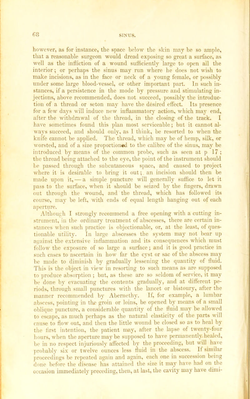 fif! however, as for instance, the space below the skin may he so ample, that a reasonable surgeon would dread exposing so great a surface, as well as the infliction of a wound sufficiently large to open all the interior; or perhaps the sinus may run where he does not wish to make incisions, as in the face or neck of a young female, or possibly under some large blood-vessel, or other important part. In such in- stances, if a persistence in the mode by pressure and stimulating in- jections, above recommended, does not succeed, possibly the introduc- tion of a thread or seton may have the desired effect. Its presence for a few days will induce new inflammatory action, which may end, after the withdrawal of the thread, in the closing of the track. I have sometimes found this plan most serviceable; but it cannot al- ways succeed, and should only, as 1 think, be resorted to when the knife cannot be applied. The thread, which may be of hemp, silk, or worsted, and of a size proportioned to the calibre of the sinus, may he introduced by means of the common probe, such as seen at p 17 ; the thread being attached to the eye, the point of the instrument should be passed through the subcutaneous space, and caused to project where it is desirable to bring it out; an incision should then be made upon it, — a simple puncture will generally suffice to let it pass to the surface, when it should be seized by the fingers, drawn out through the wound, and the thread, which has followed its course, may be left, with ends of equal length hanging out of each aperture. Although I strongly recommend a free opening with a cutting in- strument, in the ordinary treatment of abscesses, there are certain in- stances when such practice is objectionable, or, at the least, of ques- tionable utility. In large abscesses the system may not bear up against the extensive inflammation and its consequences which must follow the exposure of so large a surface; and it is good practice in such cases to ascertain in how far the cyst or sac of the abscess may be made to diminish by gradually' lessening the quantity of fluid. This is the object in view in resorting to such means as are supposed to produce absorption ; but, as these are so seldom of service, it may be done by evacuating the contents gradually, and at different pe- riods, through small punctures with the lancet or bistoury, after the manner recommended by Abemethy. If, for example, a lumbar abscess, pointing in the groin or loins, be opened by means of a small oblique puncture, a considerable quantity of the fluid may be allowed to escape, as much perhaps as the natural elasticity of the parts will cause to flow out, and then the little wound be closed so as to heal by the first intention, the patient may, after the lapse of twenty-four hours, when the aperture may be supposed to have permanently, healed, be in no respect injuriously affected by the proceeding, but will have probably six or twelve ounces less fluid in the abscess. If similar proceedings be repeated again and again, each one in succession being done before the disease has attained the size it may have had on the occasion immediately preceding, then, at last, the cavity may have dimi-