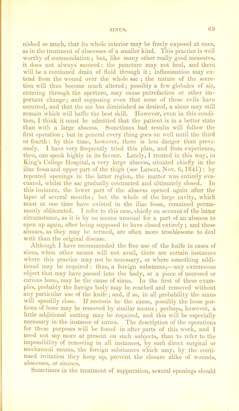 nished so much, that its whole interior may be freely exposed at once, as in the treatment of abscesses of a smaller kind. This practice is well worthy of commendation ; but, like many other really good measures, it does not always succeed: the puncture may not heal, and there will be a continued drain of fluid through it; inflammation ma}r ex- tend from the wound over the whole sac ; the nature of the secre- tion will thus become much altered; possibly a few globules of air, entering through the aperture, may cause putrefaction or other im- portant change; and supposing even that none of these evils have occurred, and that the sac has diminished as desired, a sinus may still remain which will baffle the best skill. However, even in this condi- tion, I think it must be admitted that the patient is in a better state than with a large abscess. Sometimes bad results will follow the first operation; but in general every thing goes on well until the third or fourth : by this time, however, there is less danger than previ- ously. I have very frequently tried this plan, and from experience, then, can speak highly in its favour. Lately, I treated in this way, in King’s College Hospital, a very large abscess, situated chiefly in the iliac fossa and upper part of the thigh (see Lancet, Nov. 6, 1841) : by repeated openings in the latter region, the matter was entirely eva- cuated, whilst the sac gradually contracted and ultimately closed. In this instance, the lower part of the abscess opened again after the lapse of several months; but the whole of the large cavity, which must at one time have existed in the iliac fossa, remained perma- nently obliterated. I refer to this case, chiefly on account of the latter circumstance, as it is by no means unusual for a part of an abscess to open up again, after being supposed to have closed entirely ; and these sinuses, as they may be termed, are often more troublesome to deal with than the original disease. Although I have recommended the free use of the knife in cases of sinus, when other means will not avail, there are certain instances where this practice may not be necessary, or where something addi- tional may be required: thus, a foreign substance,—any extraneous object that may have passed into the body, or a piece of necrosed or carious bone, may be the cause of sinus. In the first of these exam- ples, probably the foreign body may be reached and removed without any particular use of the knife ; and, if so, in all probability the sinus will speedily close. If necrosis be the cause, possibly the loose por- tions of bone may be removed by similar means ; perhaps, however, a little additional cutting may be required, and this will be especially necessary in the instance of caries. The description of the operations for these puiposes will be found in after parts of this work, and I need not say more at present on such subjects, than to refer to the impossibility of removing in all instances, by such direct surgical or mechanical means, the foreign substances which may, by the conti- nued irritation they keep up, prevent the closure alike of wounds, abscesses, or sinuses. Sometimes in tile treatment of suppuration, several openings should