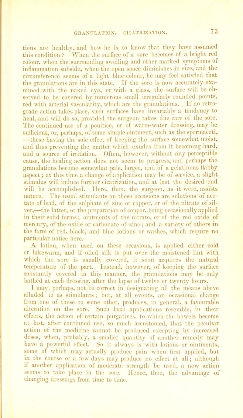 tions arc healthy, and how lie is to know that they have assumed this condition ? When the surface of a sore becomes of a bright red colour, when the surrounding swelling and other marked symptoms of inflammation subside, when the open space diminishes in size, and the circumference seems of a light blue colour, he may feel satisfied that the granulations are in this state. If the sore is now accurately exa- mined with the naked eye, or with a glass, the surface will be ob- served to be covered by numerous small irregularly rounded points, red with arterial vascularity, which are the granulations. It no retro- grade action takes place, such surfaces have invariably a tendency to heal, and will do so, provided the surgeon takes due care of the sore. The continued use of a poultice, or of warm-water dressing, may be sufficient, or, perhaps, of some simple ointment, such as the spermaceti, —these having the sole effect of keeping the surface somewhat moist, and thus preventing the matter which exudes from it becoming hard, and a source of irritation. Often, however, without any perceptible cause, the healing action does not seem to progress, and perhaps the granulations become somewhat pale, larger, and of a gelatinous flabby aspect; at this time a change of application may be of service, a slight stimulus will induce further cicatrization, and at last the desired end will be accomplished. Here, then, the surgeon, as it were, assists nature. The usual stimulants on these occasions are solutions of ace- tate of lead, of the sulphate of zinc or copper, or of the nitrate of sil- ver,—the latter, or the preparation of copper, being occasionally applied in their solid forms; ointments of the nitrate, or of the red oxide of mercury, of the oxide or carbonate of zinc ; and a variety of others in the form of red, black, and blue lotions or washes, which require no particular notice here. A lotion, when used on these occasions, is applied either cold or lukewarm, and if oiled silk is put over the moistened lint with which the sore is usually covered, it soon acquires the natural temperature of the part. Instead, however, of keeping the surface constantly covered in this manner, the granulations may be only bathed at each dressing, after the lapse of twelve or twenty hours. I may, perhaps, not be correct in designating all the means above alluded to as stimulants; but, at all events, an occasional change from one of these to some other, produces, in general, a favourable alteration on the sore. Such local applications resemble, in their effects, the action of certain purgatives, to which the bowels become at last, after continued use, so much accustomed, that the peculiar action of the medicine cannot be produced excepting by increased doses, when, probably, a smaller quantity of another remedy may have a powerful effect. So it always is with lotions or ointments, some of which may actually produce pain when first applied, but in the course of a few days may produce no effect at all; although if another application of moderate strength be used, a new action seems to take place in the sore, lienee, then, the advantage of changing dressings from time to time.