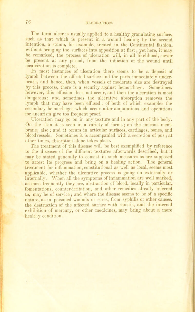 The term ulcer is usually applied to a healthy granulating surface, such as that which is present in a wound healing by the second intention, a stump, for example, treated in the Continental fashion, without bringing the surfaces into apposition at first; yet here, it may be remarked, the process of ulceration will, in all likelihood, never be present at any period, from the infliction of the wound until cicatrization is complete. In most instances of ulceration there seems to be a deposit of lymph between the affected surface and the parts immediately under- neath, and hence, then, when vessels of moderate size are destroyed by this process, there is a security against hemorrhage. Sometimes, however, this effusion does not occur, and then the ulceration is most dangerous; and sometimes the ulcerative absorption removes the lymph that may have been effused: of both of which examples the secondaiy hemorrhages which occur after amputations and operations for aneurism give too frequent proof. Ulceration may go on in any texture and in any part of the body. On the skin it is seen in a variety of forms; on the mucous mem- brane, also; and it occurs in articular surfaces, cartilages, bones, and bloodvessels. Sometimes it is accompanied with a secretion of pus; at other times, absorption alone takes place. The treatment of this disease will be best exemplified by reference to the diseases of the different textures afterwards described, but it may be stated generally to consist in such measures as are supposed to arrest its progress and bring on a healing action. The general treatment for inflammation, constitutional as well as local, seems most applicable, whether the ulcerative process is going on externally or internally. When all the symptoms of inflammation are well marked, as most frequently they are, abstraction of blood, locally in particular, fomentations, counter-irritation, and other remedies already referred to, may be of service; and where the disease seems to be of a specific nature, as in poisoned wounds or sores, from syphilis or other causes, the destruction of the affected surface with caustic, and the internal exhibition of mercury, or other medicines, may bring about a more healthy condition.