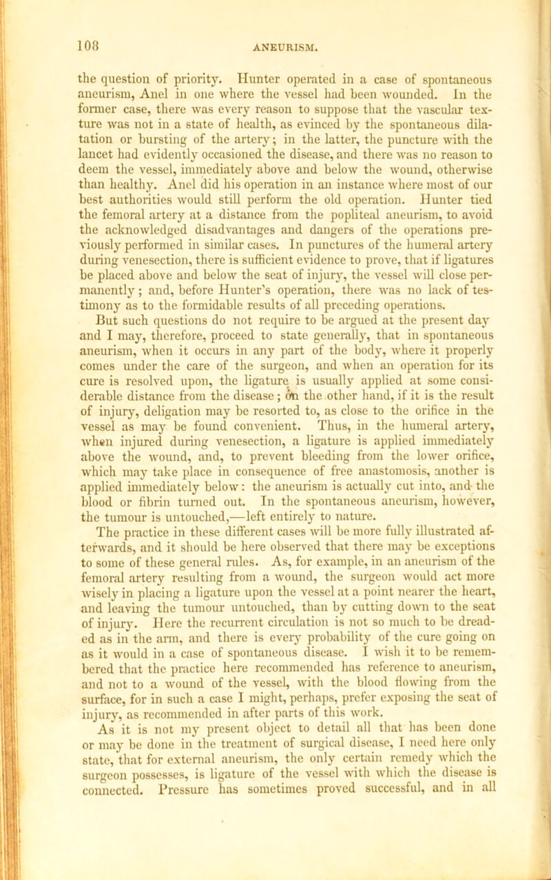 the question of priority. Hunter operated in a case of spontaneous aneurism, Anel in one where the vessel had been wounded. In the former case, there was every reason to suppose that the vascular tex- ture was not in a state of health, as evinced by the spontaneous dila- tation or bursting of the artery; in the latter, the puncture with the lancet had evidently occasioned the disease, and there was no reason to deem the vessel, immediately above and below the wound, otherwise than healthy. Anel did his operation in an instance where most of our best authorities would still perform the old operation. Hunter tied the femoral artery at a distance from the popliteal aneurism, to avoid the acknowledged disadvantages and dangers of the operations pre- viously performed in similar cases. In punctures of the humeral artery during venesection, there is sufficient evidence to prove, that if ligatures be placed above and below the seat of injury, the vessel will close per- manently ; and, before Hunter’s operation, there was no lack of tes- timony as to the formidable residts of all preceding operations. But such questions do not require to be argued at the present day and I may, therefore, proceed to state generally, that in spontaneous aneurism, when it occurs in any part of the body, where it properly comes under the care of the surgeon, and when an operation for its cure is resolved upon, the ligature is usually applied at some consi- derable distance from the disease; on the other hand, if it is the result of injury, deligation may be resorted to, as close to the orifice in the vessel as may be found convenient. Thus, in the humeral artery, when injured during venesection, a ligature is applied immediately above the wound, and, to prevent bleeding from the lower orifice, which may take place in consequence of free anastomosis, another is applied immediately below: the aneurism is actually cut into, and- the blood or fibrin turned out. In the spontaneous aneurism, however, the tumour is untouched,—left entirely to nature. The practice in these different cases will be more fully illustrated af- terwards, and it should be here observed that there may be exceptions to some of these general rules. As, for example, in an aneurism of the femoral artery resulting from a wound, the surgeon would act more wisely in placing a ligature upon the vessel at a point nearer the heart, and leaving the tumour untouched, than by cutting down to the seat of injury. Here the recurrent circulation is not so much to be dread- ed as in the arm, and there is every probability of the cure going on as it would in a case of spontaneous disease. I wish it to be remem- bered that the practice here recommended has reference to aneurism, and not to a wound of the vessel, with the blood fiowing from the surface, for in such a case I might, perhaps, prefer exposing the seat of injury, as recommended in after parts of this work. As it is not my present object to detail all that has been done or may be done in the treatment of surgical disease, I need here only state, that for external aneurism, the only certain remedy which the surgeon possesses, is ligature of the vessel with which the disease is connected. Pressure has sometimes proved successful, and in all