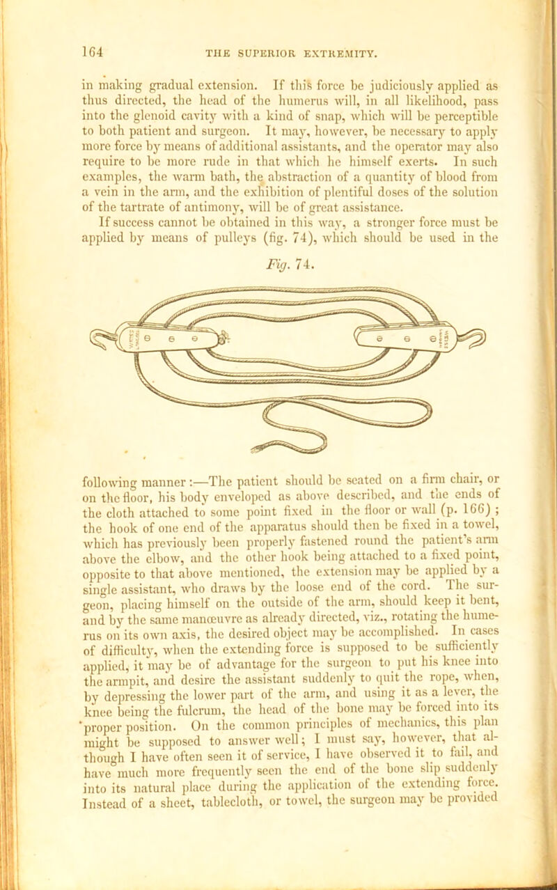 in making gradual extension. If this force be judiciously applied as thus directed, the head of the humerus will, in all likelihood, pass into the glenoid cavity with a kind of snap, which will be perceptible to both patient and surgeon. It may, however, be necessary to apply more force by means of additional assistants, and the operator may also require to be more rude in that which he himself exerts. In such examples, the warm bath, the abstraction of a quantity of blood from a vein in the arm, and the exhibition of plentiful doses of the solution of the tartrate of antimony, will be of great assistance. If success cannot be obtained in this way, a stronger force must be applied by means of pulleys (fig. 74), which should be used in the Fig. 74. following manner:—The patient should bo seated on a firm chair, or on the floor, his body enveloped as above described, and tae ends of the cloth attached to some point fixed in the floor or wall (p. 166) ; the hook of one end of the apparatus should then be fixed in a towel, which has previously been properly fastened round the patient s .arm above the elbow, and the other hook being attached to a fixed point, opposite to that above mentioned, the extension may be applied by a single assistant, who draws by the loose end of the cord. The sur- geon, placing himself on the outside of the arm, should keep it bent, and by the same manoeuvre as already directed, viz., rotating the hume- rus on its own axis, the desired object may be accomplished. In cases of difficulty, when the extending force is supposed to be sufficiently applied, it may be of advantage for the surgeon to put his knee into the armpit, and desire the assistant suddenly to quit the rope, when, by depressing the lower part of the arm, and using it as a lever, the knee being the fulcrum, the head of the bone may be forced into its ‘proper position. On the common principles of mechanics, this plan might be supposed to answer well; I must say, however, that al- though I have often seen it of service, I have observed it to fail, and have°much more frequently seen the end of the bone slip suddenly into its natural place during the application of the extending force. Instead of a sheet, tablecloth, or towel, the surgeon may be provided