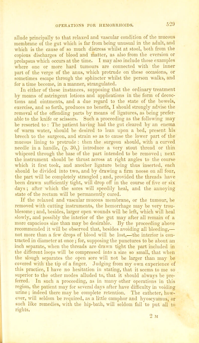 OPERATIONS FOR HEMORRHOIDS. 5-29 allude principally to that relaxed and vascular condition of the mucous membrane of the gut which is far from being unusual in the adult, and which is the cause of so much distress whilst at stool, both from the copious discharges of blood and matter, as also from the eversion or prolapsus which occurs at the time. I may also include those examples where one or more hard tumours are connected with the inner part of the verge of the anus, which protrude on these occasions, or sometimes escape through the sphincter whilst the person walks, and for a time become, in a manner, strangulated. In either of these instances, supposing that the ordinary treatment by means of astringent lotions and applications in the form of decoc- tions and ointments, and a due regard to the state of the bowels, exercise, and so forth, produces no benefit, I should strongly advise the removal of the offending parts by means of ligatures, as being prefer- able to the knife or scissors. Such a proceeding as the following may be resorted to : The patient having had the gut cleared by an enema of warm water, should be desired to lean upon a bed, present his breech to the surgeon, and strain so as to cause the lower part of the mucous lining to protrude : then the surgeon should, with a curved needle in a handle, (p. 30,) introduce a very stout thread or thin whipcord through the base of the part intended to be removed; next the instrument should be thrust across at right angles to the course which it first took, and another ligature being thus inserted, each should be divided into two, and by drawing a firm noose on all four, the part will be completely strangled ; and, provided the threads have been drawn sufficiently tight, will drop off in the course of five or six days ; after which the sores will speedily heal, and the annoying state of the rectum will be permanently cured. If the relaxed and vascular mucous membrane, or the tumour, be removed with cutting instruments, the hemorrhage may be very trou- blesome ; and, besides, larger open wounds will be left, which will heal slowly, and possibly the interior of the gut may after all remain of a more capacious size than may be desirable. By the proceeding above recommended it will be observed that, besides avoiding all bleeding,— not more than a few drops of blood will be lost,—the interior is con- tracted in diameter at once ; for, supposing the punctures to be about an inch separate, when the threads are drawn tight the part included in the different loops will be compressed into a size so small, that when the slough separates the open sore will not be larger than may be covered with the tip of a finger. Judging from my own experience of this practice, I have no hesitation in stating, that it seems to me so superior to the other modes alluded to, that it should always be pre- ferred. In such a proceeding, as in many other operations in this region, the patient may for several days after have difficulty in voiding urine ; indeed there may be complete retention. The catheter, how- ever, will seldom be required, as a little camphor and hyoscyamus, or such like remedies, with the hip-bath, will seldom fail to put all to rights.