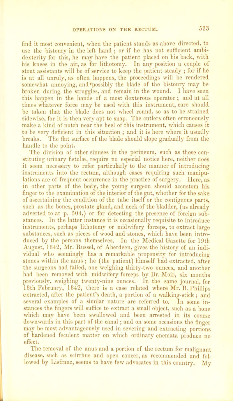 find it most convenient, when the patient stands as above directed, to use the bistoury in the left hand ; or if he has not sufficient ambi- dexterity for this, he may have the patient placed on his back, with his knees in the air, as for lithotomy. In any position a couple of stout assistants will be of service to keep the patient steady ; for if Ire is at all unruly, as often happens, the proceedings will be rendered somewhat annoying, and'possibly the blade of the bistoury may be broken during the struggles, and remain in the wound. I have seen this happen in the hands of a most dexterous operator; and at all times whatever force may be used with this instrument, care should be taken that the blade does not wheel round, so as to be strained sidewise, for it is then very apt to snap. The cutlers often erroneously make a kind of notch near the heel of this instrument, which causes it to be very deficient in this situation ; and it is here where it usually breaks. The flat surface of the blade should slope gradually from the handle to the point. The division of other sinuses in the perineum, such as those con- stituting urinary fistulae, require no especial notice here, neither does it seem necessary to refer particularly to the manner of introducing instruments into the rectum, although cases requiring such manipu- lations are of frequent occurrence in the practice of surgery. Here, as in other parts of the body, the young surgeon should accustom his finger to the examination of the interior of the gut, whether for the sake of ascertaining the condition of the tube itself or the contiguous parts, such as the bones, prostate gland, and neck of the bladder, (as already adverted to at p. 504,) or for detecting the presence of foreign sub- stances. In the latter instance it is occasionally requisite to introduce instruments, perhaps lithotomy or midwifery forceps, to extract large substances, such as pieces of wood and stones, which have been intro- duced by the persons themselves. In the Medical Gazette for 19th August, 1842, Mr. Russel, of Aberdeen, gives the history of an indi- vidual who seemingly has a remarkable propensity for introducing stones within the anus ; he (the patient) himself had extracted, after the surgeons had failed, one weighing thirty-two ounces, and another had been removed with midwifery forceps by Dr. Moir, six months previously, weighing twenty-nine ounces. In the same journal, for 18th February, 1842, there is a case related where Mr. B. Phillips extracted, after the patient’s death, a portion of a walking-stick; and several examples of a similar nature are referred to. In some in- stances the fingers will suffice to extract a small object, such as a bone which may have been swallowed and been arrested in its course downwards in this part of the canal; and on some occasions the finger may be most advantageously used in severing and extracting portions of hardened feculent matter on which ordinary enemata produce no effect. The removal of the anus and a portion of the rectum for malignant disease, such as scirrhus and open cancer, as recommended and fol- lowed by Lisfranc, seems to have few advocates in this country. My
