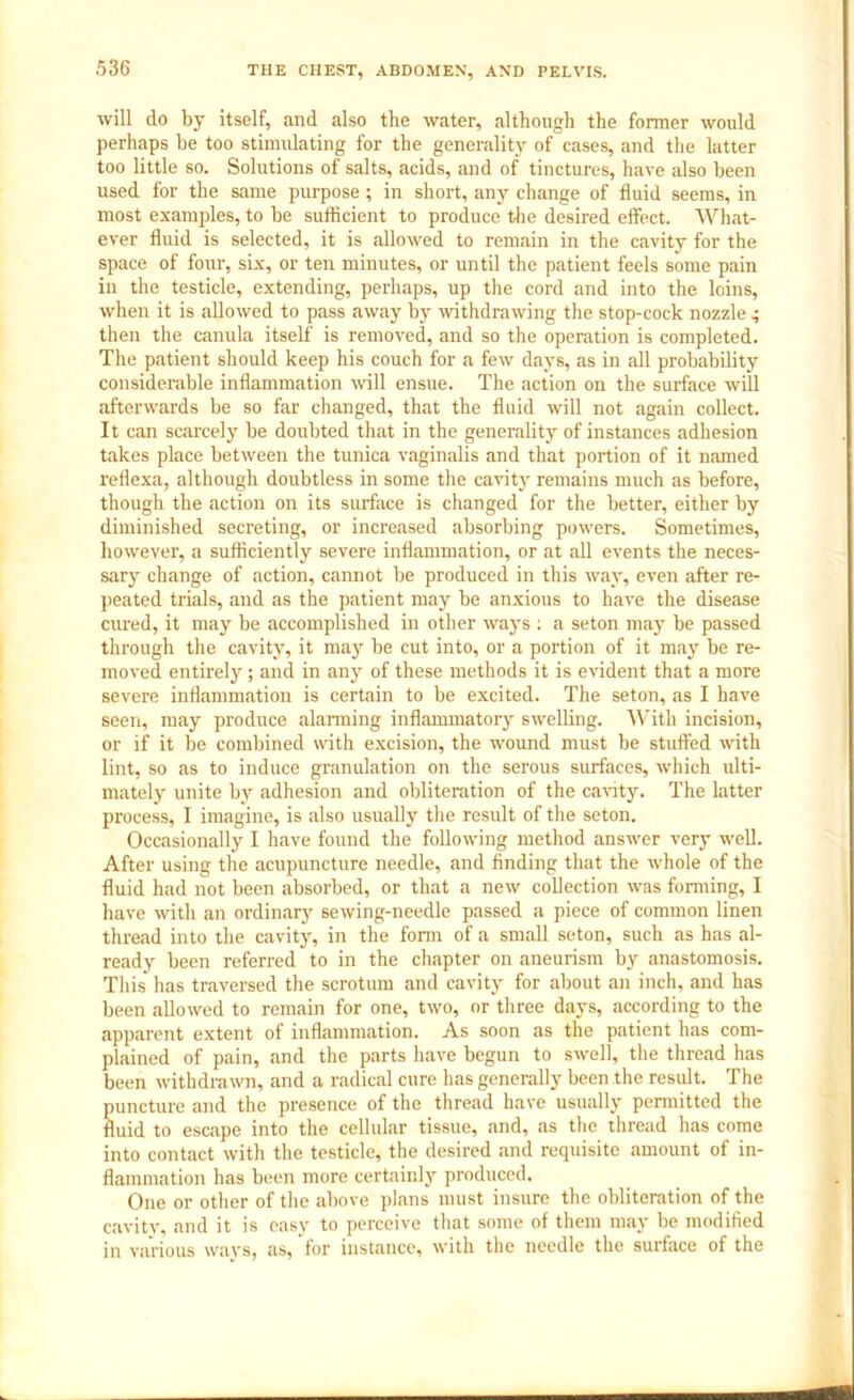 will do by itself, and also the water, although the former would perhaps be too stimulating for the generality of cases, and the latter too little so. Solutions of salts, acids, and of tinctures, have also been used for the same purpose; in short, any change of fluid seems, in most examples, to be sufficient to produce the desired effect. What- ever fluid is selected, it is allowed to remain in the cavity for the space of four, six, or ten minutes, or until the patient feels some pain in the testicle, extending, perhaps, up the cord and into the loins, when it is allowed to pass away by withdrawing the stop-cock nozzle then the canula itself is removed, and so the operation is completed. The patient should keep his couch for a few days, as in all probability considerable inflammation will ensue. The action on the surface will afterwards be so far changed, that the fluid will not again collect. It can scarcely be doubted that in the generality of instances adhesion takes place between the tunica vaginalis and that portion of it named reflexa, although doubtless in some the cavity remains much as before, though the action on its surface is changed for the better, either by diminished secreting, or increased absorbing powers. Sometimes, however, a sufficiently severe inflammation, or at all events the neces- sary change of action, cannot be produced in this way, even after re- peated trials, and as the patient may be anxious to have the disease cured, it may be accomplished in other ways : a seton may be passed through the cavity, it may be cut into, or a portion of it may be re- moved entirely; and in any of these methods it is evident that a more severe inflammation is certain to be excited. The seton, as I have seen, may produce alarming inflammatory swelling. With incision, or if it be combined with excision, the wound must be stuffed with lint, so as to induce granulation on the serous surfaces, which ulti- mately unite by adhesion and obliteration of the cavity. The latter process, I imagine, is also usually the result of the seton. Occasionally I have found the following method answer very well. After using the acupuncture needle, and finding that the whole of the fluid had not been absorbed, or that a new collection was forming, I have with an ordinary sewing-needle passed a piece of common linen thread into the cavity, in the form of a small seton, such as has al- ready been referred to in the chapter on aneurism by anastomosis. This has traversed the scrotum and cavity for about an inch, and has been allowed to remain for one, two, or three days, according to the apparent extent of inflammation. As soon as the patient has com- plained of pain, and the parts have begun to swell, the thread has been withdrawn, and a radical cure has generally been the result. The S tincture and the presence of the thread have usually permitted the uid to escape into the cellular tissue, and, as the thread has come into contact with the testicle, the desired and requisite amount of in- flammation has been more certainly produced. One or other of the above plans must insure the obliteration of the cavity, and it is easy to perceive that some of them may be modified in various ways, as, for instance, with the needle the surface of the