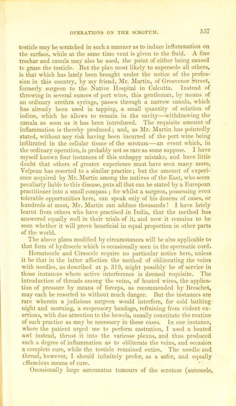 testicle may be scratched in such a manner as to induce inflammation on the surface, while at the same time vent is given to the fluid. A fine trochar and canula may also be used, the point of either being caused tc graze the testicle. But the plan most likely to supersede all others, is that which has lately been brought under the notice of the profes- sion in this country, by my friend, Mr. Martin, of Grosvenor Street, formerly surgeon to the Native Hospital in Calcutta. Instead of throwing in several ounces of port wine, this gentleman, by means of an ordinary urethra syringe, passes through a narrow canula, which has already been used in tapping, a small quantity of solution of iodine, which he allows to remain in the cavity—withdrawing the canula as soon as it has been introduced. The requisite amount of inflammation is thereby produced; and, as Mr. Martin has pointedly stated, without any risk having been incurred of the port wine being infiltrated in the cellular tissue of the scrotum—an event which, in the ordinary operation, is probably not so rare as some suppose. I have myself known four instances of this unhappy mistake, and have little doubt that others of greater experience must have seen many more. Velpeau has resorted to a similar practice; but the amount of experi- ence acquired by Mr. Martin among the natives of the East, who seem peculiarly liable to this disease, puts all that can be stated by a European practitioner into a small compass ; for whilst a surgeon, possessing even tolerable opportunities here, can speak only of his dozens of cases, or hundreds at most, Mr. Martin can adduce thousands! I have lately learnt from others who have practised in India, that the method has answered equally well in their trials of it, and now it remains to be seen whether it will prove beneficial in equal proportion in other parts of the world. The above plans modified by circumstances will be also applicable to that form of hydrocele which is occasionally seen in the spermatic cord. Hematocele and Cirsocele require no particular notice here, unless it be that in the latter affection the method of obliterating the veins with needles, as described at p. 319, might possibly be of service in those instances where active interference is deemed requisite. The introduction of threads among the veins, of heated wires, the applica- tion of pressure by means of forceps, as recommended by Breschet, may each be resorted to without much danger. But the instances are rare wherein a judicious surgeon would interfere, for cold bathing night and morning, a suspensory bandage, refraining from violent ex- ertions, with due attention to the bowels, usually constitute the routine of such practice as may be necessary in these cases. In one instance, where the patient urged me to perform castration, I used a heated awl instead, thrust it into the varicose plexus, and thus produced such a degree of inflammation as to obliterate the veins, and occasion a complete cure, while the testicle remained entire. The needle and thread, however, I should infinitely prefer, as a safer, and equally efficacious means of cure. Occasionally large sarcomatus tumours of the scrotum (sarcocele.