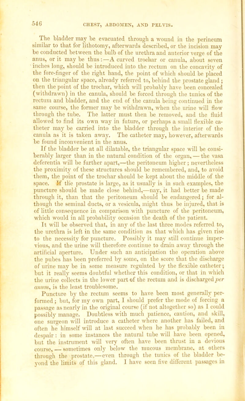 The bladder may be evacuated through a wound in the perineum similar to that for lithotomy, afterwards described, or the incision may be conducted between the bulb of the urethra and anterior verge of the anus, or it may be thus:—A curved trochar or canula, about seven inches long, should be introduced into the rectum on the concavity of the fore-finger of the right hand, the point of which should be placed on the triangular space, already referred to, behind the prostate gland ; then the point of the trochar, which will probably have been concealed (withdrawn) in the canula, should be forced through the tunics of the rectum and bladder, and the end of the canula being continued in the same course, the former may be withdrawn, when the urine will flow through the tube. The latter must then be removed, and the fluid allowed to find its own way in future, or perhaps a small flexible ca- theter may be carried into the bladder through the interior of the canula as it is taken away. The catheter may, however, afterwards be found inconvenient in the anus. If the bladder be at all dilatable, the triangular space will be consi- berably larger than in the natural condition of the organ, — the vasa deferentia will be further apart,—the peritoneum higher; nevertheless the proximity of these structures should be remembered, and, to avoid them, the point of the trochar should be kept about the middle of the space. If the prostate is large, as it usually is in such examples, the puncture should be made close behind,—nay, it had better be made through it, than that the peritoneum should be endangered; for al- though the seminal ducts, or a vesicula, might thus be injured, that is of little consequence in comparison with puncture of the peritoneum, which would in all probability occasion the death of the patient. It will be observed that, in any of the last three modes referred to, the urethra is left in the same condition as that which has given rise to the necessity for puncture. Possibly it may still continue imper- vious, and the urine will therefore continue to drain away through the artificial aperture. Under such an anticipation the operation above the pubes has been preferred by some, on the score that the discharge of urine may be in some measure regulated by the flexible catheter; but it really seems doubtful whether this condition, or that in which the urine collects in the lower part of the rectum and is discharged per anum, is the least troublesome. Puncture by the rectum seems to have been most generally per- formed ; but, for my own part, I should prefer the mode of forcing a passage as nearly in the original course (if not altogether so) as I could possibly manage. Doubtless with much patience, caution, and skill, one surgeon will introduce a catheter where another has failed, and often he himself will at last succeed when he has probably been in despair: in some instances the natural tube will have been opened, but the instrument will very often have been thrust in a devious course, — sometimes only below the mucous membrane, at others through the prostate,—even through the tunics of the bladder be- yond the limits of this gland. I have seen five different passages in
