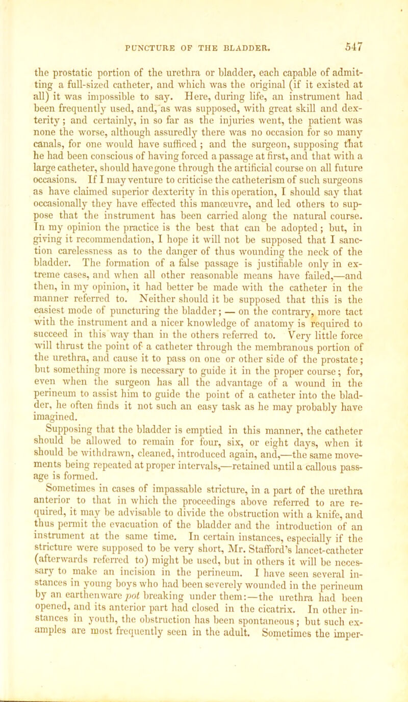 the prostatic portion of the urethra or bladder, each capable of admit- ting a full-sized catheter, and which was the original (if it existed at all) it was impossible to say. Here, during life, an instrument had been frequently used, and, as was supposed, with great skill and dex- terity ; and certainly, in so far as the injuries went, the patient was none the worse, although assuredly there was no occasion for so many canals, for one would have sufficed ; and the surgeon, supposing that he had been conscious of having forced a passage at first, and that with a large catheter, should havegone through the artificial course on all future occasions. If I may venture to criticise the catheterism of such surgeons as have claimed superior dexterity in this operation, I should say that occasionally they have effected this manoeuvre, and led others to sup- pose that the instrument has been carried along the natural course. In my opinion the practice is the best that can be adopted; but, in giving it recommendation, I hope it will not be supposed that I sanc- tion carelessness as to the danger of thus wounding the neck of the bladder. The formation of a false passage is justifiable only in ex- treme cases, and when all other reasonable means have failed,—and then, in my opinion, it had better be made with the catheter in the manner referred to. Neither should it be supposed that this is the easiest mode of puncturing the bladder; — on the contrary, more tact with the instrument and a nicer knowledge of anatomy is required to succeed in this way than in the others referred to. Very little force will thrust the point of a catheter through the membranous portion of the urethra, and cause it to pass on one or other side of the prostate; but something more is necessary to guide it in the proper course; for, even when the surgeon has all the advantage of a wound in the perineum to assist him to guide the point of a catheter into the blad- der, he often finds it not such an easy task as he may probably have imagined. Supposing that the bladder is emptied in this manner, the catheter should be allowed to remain for four, six, or eight days, when it should be withdrawn, cleaned, introduced again, and,—the same move- ments being repeated at proper intervals,—retained until a callous pass- age is formed. Sometimes in cases of impassable stricture, in a part of the urethra anterior to that in which the proceedings above referred to are re- quired, it may be advisable to divide the obstruction with a knife, and thus permit the evacuation of the bladder and the introduction of an instrument at the same time. In certain instances, especially if the stricture were supposed to be very short, Mr. Stafford’s lancet-catheter (afterwards referred to) might be used, but in others it will be neces- sary to make an incision in the perineum. I have seen several in- stances in young boys who had been severely wounded in the perineum by an earthenware pot breaking under them:—the urethra had been opened, and its anterior part had closed in the cicatrix. In other in- stances in youth, the obstruction has been spontaneous; but such ex- amples are most frequently seen in the adult. Sometimes the imper-