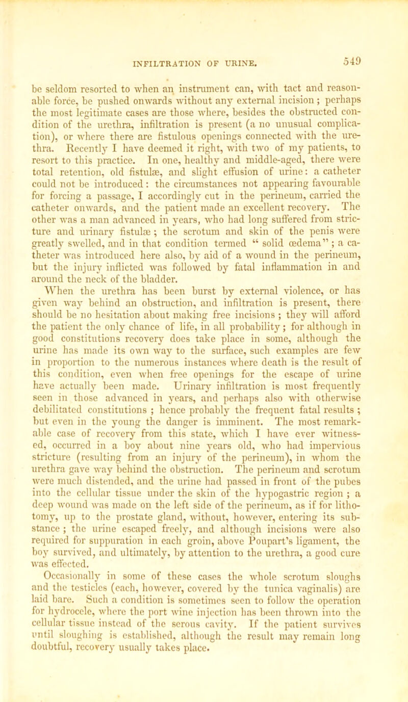 INFILTRATION OF URINE. be seldom resorted to when an instrument can, with tact and reason- able force, be pushed onwards without any external incision ; perhaps the most legitimate cases are those where, besides the obstructed con- dition of the urethra, infiltration is present (a no unusual complica- tion), or where there are fistulous openings connected with the ure- thra. Recently I have deemed it right, with two of my patients, to resort to this practice. In one, healthy and middle-aged, there were total retention, old Astute, and slight effusion of urine: a catheter coidd not be introduced: the circumstances not appealing favourable for forcing a passage, I accordingly cut in the perineum, carried the catheter onwards, and the patient made an excellent recovery. The other was a man advanced in years, who had long suffered from stric- ture and urinary fistute; the scrotum and skin of the penis were greatly swelled, and in that condition termed “ solid oedema” ; a ca- theter was introduced here also, by aid of a wound in the perineum, but the injury inflicted was followed by fatal inflammation in and around the neck of the bladder. When the urethra has been burst by external violence, or has given way behind an obstruction, and infiltration is present, there should be no hesitation about making free incisions ; they will afford the patient the only chance of life, in all probability ; for although in good constitutions recoveiy does take place in some, although the urine has made its own way to the surface, such examples are few in proportion to the numerous instances where death is the result of this condition, even when free openings for the escape of urine have actually been made. Urinary infiltration is most frequently seen in those advanced in years, and perhaps also with otherwise debilitated constitutions ; hence probably the frequent fatal results ; but even in the young the danger is imminent. The most remark- able case of recovery from this state, which I have ever witness- ed, occurred in a hoy about nine years old, who had impervious stricture (resulting from an injury of the perineum), in whom the urethra gave way behind the obstruction. The perineum and scrotum were much distended, and the urine had passed in front of the pubes into the cellular tissue under the skin of the hypogastric region ; a deep wound was made on the left side of the perineum, as if for litho- tomy, up to the prostate gland, without, however, entering its sub- stance ; the urine escaped freely, and although incisions were also required for suppuration in each groin, above Poupart’s ligament, the boy survived, and ultimately, by attention to the urethra, a good cure was effected. Occasionally in some of these cases the whole scrotum sloughs and the testicles (each, however, covered by the tunica vaginalis) are laid bare. Such a condition is sometimes seen to follow the operation for hydrocele, where the port wine injection has been thrown into the cellular tissue instead of the serous cavity. If the patient survives until sloughing is established, although the result may remain long doubtful, recovery usually takes place.