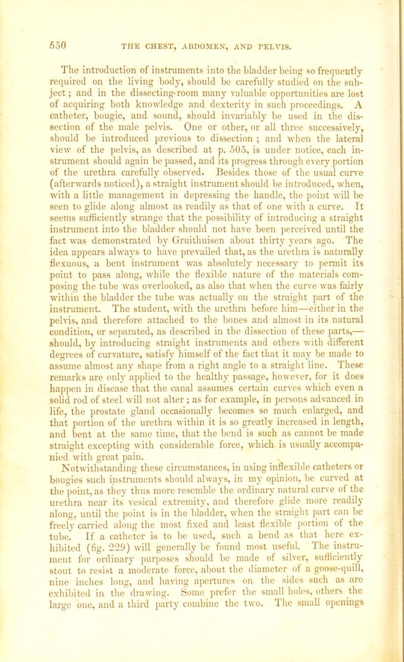 The introduction of instruments into the bladder being so frequently required on the living body, should be carefully studied on the sub- ject ; and in the dissecting-room many valuable opportunities are lost of acquiring both knowledge and dexterity in such proceedings. A catheter, bougie, and sound, should invariably be used in the dis- section of the male pelvis. One or other, or all three successively, should be introduced previous to dissection ; and when the lateral view of the pelvis, as described at p. 505, is under notice, each in- strument should again be passed, and its progress through every portion of the urethra carefully observed. Besides those of the usual curve (afterwards noticed), a straight instrument should be introduced, when, with a little management in depressing the handle, the point will be seen to glide along almost as readily as that of one with a curve. It seems sufficiently strange that the possibility of introducing a straight instrument into the bladder should not have been perceived until the fact was demonstrated by Gruithuisen about thirty years ago. The idea appears always to have prevailed that, as the urethra is naturally flexuous, a bent instrument was absolutely necessary to permit its point to pass along, while the flexible nature of the materials com- posing the tube was overlooked, as also that when the curve was fairly within the bladder the tube was actually on the straight part of the instrument. The student, with the urethra before him—either in the pelvis, and therefore attached to the bones and almost in its natural condition, or separated, as described in the dissection of these parts,— should, by introducing straight instruments and others with different degrees of curvature, satisfy himself of the fact that it may be made to assume almost any shape from a right angle to a straight line. These remarks are only applied to the healthy passage, however, for it does happen in disease that the canal assumes certain curves which even a solid rod of steel will not alter; as for example, in persons advanced in life, the prostate gland occasionally becomes so much enlarged, and that portion of the urethra within it is so greatly increased in length, and bent at the same time, that the bend is such as cannot be made straight excepting with considerable force, which is usually accompa- nied with great pain. Notwithstanding these circumstances, in using inflexible catheters or bougies such instruments should always, in my opinion, be curved at the point, as they thus more resemble the ordinary natural curve of the urethra near its vesical extremity, and therefore glide more readily along, until the point is in the bladder, when the straight part can be freely canned along the most fixed and least flexible portion of the tube. If a catheter is to be used, such a bend as that here ex- hibited (fig. 229) will generally be found most useful. The instra- ment for ordinary purposes should be made of silver, sufficiently stout to resist a moderate force, about the diameter of a goose-quill, nine inches long, and having apertures on the sides such as are exhibited in the drawing. Some prefer the small holes, others the large one, and a third party combine the two. The small openings