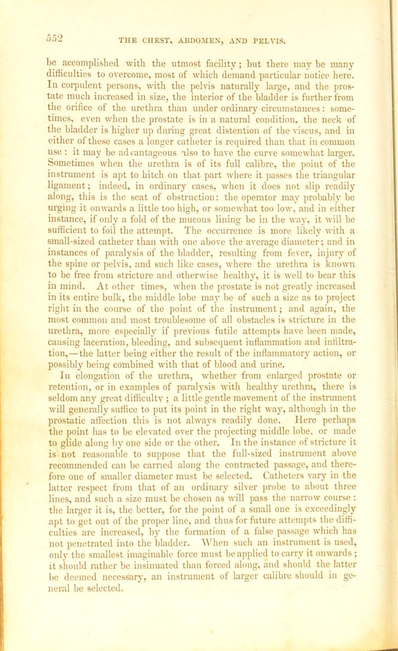 oo2 be accomplished with the utmost facility; but there may be many difficulties to overcome, most of which demand particular notice here. In corpulent persons, with the pelvis naturally large, and the pros- tate much increased in size, the interior of the bladder is further from the orifice of the urethra than under ordinary circumstances: some- times, even when the prostate is in a natural condition, the neck of the bladder is higher up during great distention of the viscus, and in either of these cases a longer catheter is required than that in common use : it may be advantageous also to have the curve somewhat larger. Sometimes when the urethra is of its full calibre, the point of the instrument is apt to hitch on that part where it passes the triangular ligament; indeed, in ordinary cases, when it does not slip readily along, this is the seat of obstruction: the operator may probably be urging it onwards a little too high, or somewhat too low, and in either instance, if only a fold of the mucous lining be in the way, it will be sufficient to foil the attempt. The occurrence is more likely with a small-sized catheter than with one above the average diameter; and in instances of paralysis of the bladder, resulting from fever, injury of the spine or pelvis, and such like cases, where the urethra is known to be free from stricture and otherwise healthy, it is well to bear this in mind. At other times, when the prostate is not greatly increased in its entire bulk, the middle lobe may be of such a size as to project right in the course of the point of the instrument; and again, the most common and most troublesome of all obstacles is stricture in the urethra, more especially if previous futile attempts have been made, causing laceration, bleeding, and subsequent inflammation and infiltra- tion,—the latter being either the result of the inflammatory action, or possibly being combined with that of blood and urine. In elongation of the urethra, whether from enlarged prostate or retention, or in examples of paralysis with healthy urethra, there is seldom any great difficulty ; a little gentle movement of the instrument will generally suffice to put its point in the right way, although in the prostatic affection this is not always readily done. Here perhaps the point has to be elevated over the projecting middle lobe, or made to glide along by one side or the other. In the instance of stricture it is not reasonable to suppose that the full-sized instrument above recommended can be carried along the contracted passage, and there- fore one of smaller diameter must be selected. Catheters vary in the latter respect from that of an ordinary silver probe to about three lines, and such a size must be chosen as will pass the narrow course : the larger it is, the better, for the point of a small one is exceedingly apt to get out of the proper line, and thus for future attempts the diffi- culties are increased, by the formation of a false passage which has not penetrated into the bladder. When such an instrument is used, only the smallest imaginable force must be applied to carry it onwards; it should rather be insinuated than forced along, and should the latter be deemed necessary, an instrument of larger calibre should in ge- neral be selected.