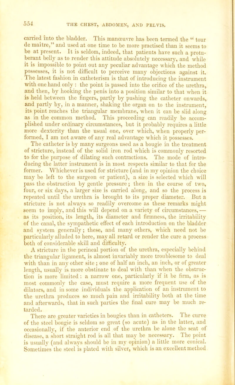 carried into the bladder. This manoeuvre has been termed the “ tour de maitre,” and used at one time to be more practised than it seems to be at present. It is seldom, indeed, that patients have such a protu- berant belly as to render this attitude absolutely necessary, and while it is impossible to point out any peculiar advantage which the method possesses, it is not difficult to perceive many objections against it. The latest fashion in catheterism is that of introducing the instrument with one hand only : the point is passed into the orifice of the urethra, and then, by hooking the penis into a position similar to that when it is held between the fingers, partly by pushing the catheter onwards, and partly by, in a manner, shaking the organ on to the instrument, its point reaches the triangular membrane, when it can be slid along as in the common method. This proceeding can readily be accom- plished under ordinary circumstances, but it probably requires a little more dexterity than the usual one, over which, when properly per- formed, I am not aware of any real advantage which it possesses. The catheter is by many surgeons used as a bougie in the treatment of stricture, instead of the solid iron rod which is commonly resorted to for the purpose of dilating such contractions. The mode of intro- ducing the latter instrument is in most respects similar to that for the former. Whichever is used for stricture (and in in}7 opinion the choice may be left to the surgeon or patient), a size is selected which will pass the obstruction by gentle pressure; then in the course of two, four, or six days, a larger size is carried along, and so the process is repeated until the urethra is brought to its proper diameter. But a stricture is not always so readily overcome as these remarks might seem to imply, and this will depend on a variety of circumstances,— as its position, its length, its diameter and firmness, the irritability of the canal, the sympathetic effect of each introduction on the bladder and system generally; these, and many others, which need not be particularly alluded to here, may all retard or render the cure a process both of considerable skill and difficulty. A stricture in the perineal portion of the urethra, especially behind the triangular ligament, is almost invariably more troublesome to deal with than in any other site ; one of half an inch, an inch, or of greater length, usually is more obstinate to deal with than when the obstruc- tion is more limited: a narrow one, particularly if it be firm, as is most commonly the case, must require a more frequent use of the dilators, and in some individuals the application of an instrument to the urethra produces so much pain and irritability both at the time and afterwards, that in such parties the final cure may be much re- tarded. There are greater varieties in bougies than in catheters. The curve of the steel bougie is seldom so great (so acute) as in the latter, and occasionally, if the anterior end of the urethra be alone the seat of disease, a short straight rod is all that may be necessary. The point is usually (and always should be in my opinion) a little more conical. Sometimes the steel is plated with silver, which is an excellent method
