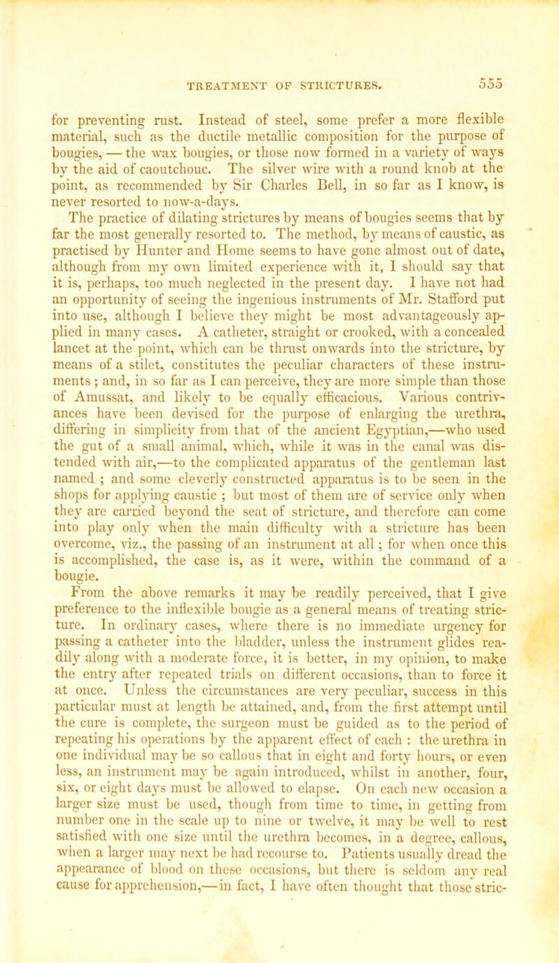 for preventing rust. Instead of steel, some prefer a more flexible material, such as the ductile metallic composition for the purpose of bougies, — the wax bougies, or those now formed in a variety of ways by the aid of caoutchouc. The silver wire with a round knob at the point, as recommended by Sir Charles Bell, in so far as I know, is never resorted to now-a-days. The practice of dilating strictures by means of bougies seems that by far the most generally resorted to. The method, by means of caustic, as practised by Hunter and Home seems to have gone almost out of date, although from my own limited experience with it, I should say that it is, perhaps, too much neglected in the present day. I have not had an opportunity of seeing the ingenious instruments of Mr. Stafford put into use, although I believe they might be most advantageously ap- plied in many cases. A catheter, straight or crooked, with a concealed lancet at the point, which can be thrust onwards into the stricture, by means of a stilet, constitutes the peculiar characters of these instru- ments ; and, in so far as I can perceive, they are more simple than those of Amussat, and likely to be equally efficacious. Various contriv- ances have been devised for the purpose of enlarging the urethra, differing in simplicity from that of the ancient Egyptian,—who used the gut of a small animal, which, while it was in the canal was dis- tended with air,—to the complicated apparatus of the gentleman last named ; and some cleverly constructed apparatus is to be seen in the shops for applying caustic ; but most of them are of service only when they are carried beyond the seat of stricture, and therefore can come into play only when the main difficulty with a stricture has been overcome, viz., the passing of an instrument at all; for when once this is accomplished, the case is, as it were, within the command of a bougie. From the above remarks it may be readily perceived, that I give preference to the inflexible bougie as a general means of treating stric- ture. In ordinary cases, where there is no immediate urgency for passing a catheter into the bladder, unless the instrument glides rea- dily along with a moderate force, it is better, in my opinion, to make the entry after repeated trials on different occasions, than to force it at once. Unless the circumstances are very peculiar, success in this particular must at length be attained, and, from the first attempt until the cure is complete, the surgeon must be guided as to the period of repeating his operations by the apparent effect of each : the urethra in one individual may be so callous that in eight and forty hours, or even less, an instrument may be again introduced, whilst in another, four, six, or eight days must be allowed to elapse. On each new occasion a larger size must be used, though from time to time, in getting from number one in the scale up to nine or twelve, it may be well to rest satisfied with one size until the urethra becomes, in a degree, callous, when a larger may next be had recourse to. Patients usually dread the appearance of blood on these occasions, but there is seldom any real cause for apprehension,—in fact, I have often thought that those stric-